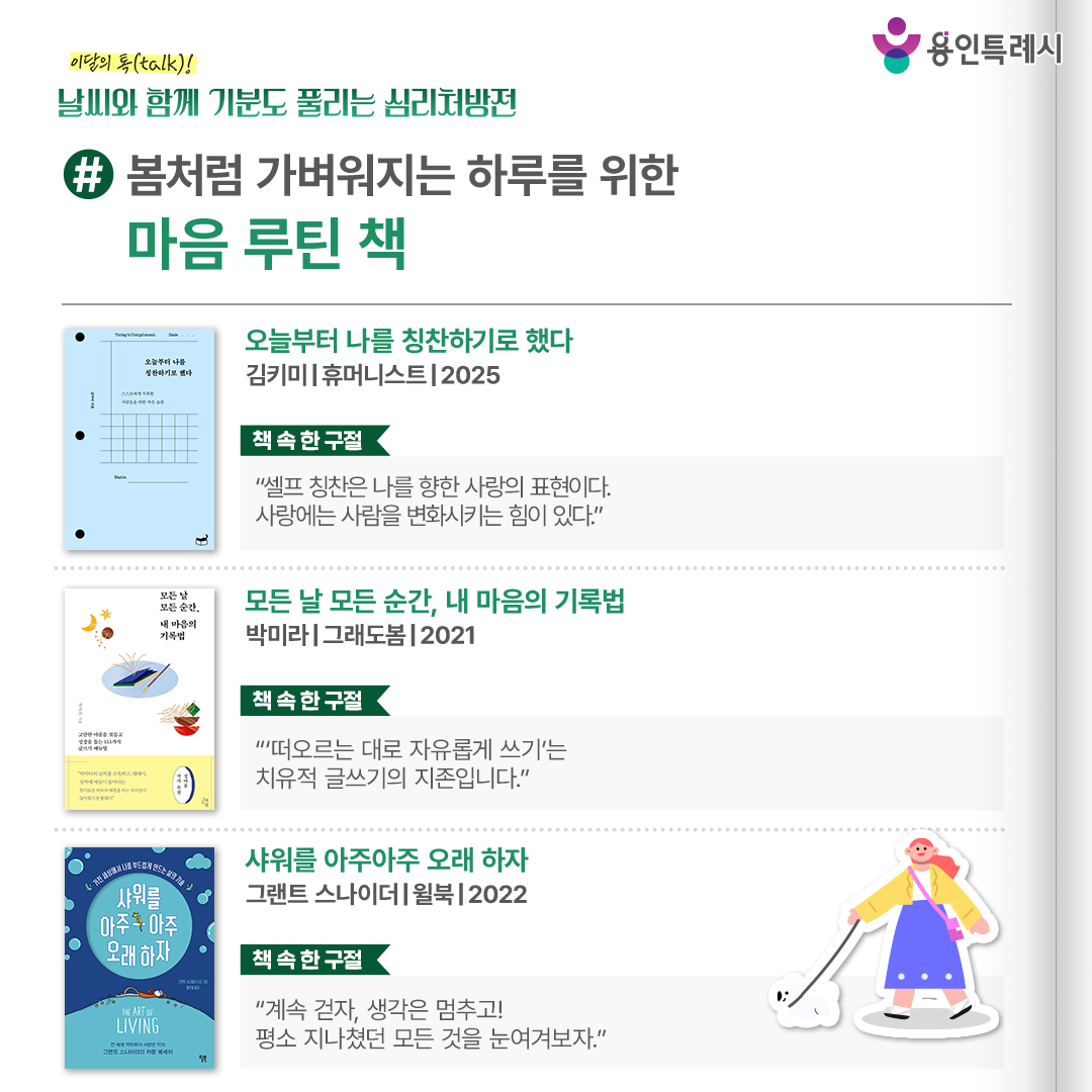 #봄처럼 가벼워지는 하루를 위한 마음 루틴 책

「오늘부터 나를 칭찬하기로 했다」
“셀프 칭찬은 나를 향한 사랑의 표현이다. 사랑에는 사람을 변화시키는 힘이 있다.” 
칭찬일기를 통해 자신뿐만 아니라 타인이 변화하는 모습을 지켜본 저자가 칭찬일기가 더 나은 삶을 만드는 도구임을 알려준다.


「모든 날 모든 순간, 내 마음의 기록법」
“‘떠오르는 대로 자유롭게 쓰기’는 치유적 글쓰기의 지존입니다.”
내 안에 내재한 무의식을 발견하여 온전한 삶을 살아갈 수 있는 방법으로 153가지 글쓰기 방법을 안내한다.


「샤워를 아주아주 오래 하자」
“계속 걷자, 생각은 멈추고! 평소 지나쳤던 모든 것을 눈여겨보자.”
사람들이 일상에서 마음과 정신을 어떻게 관리하는지 다양한 방법을 담은 카툰 에세이다.