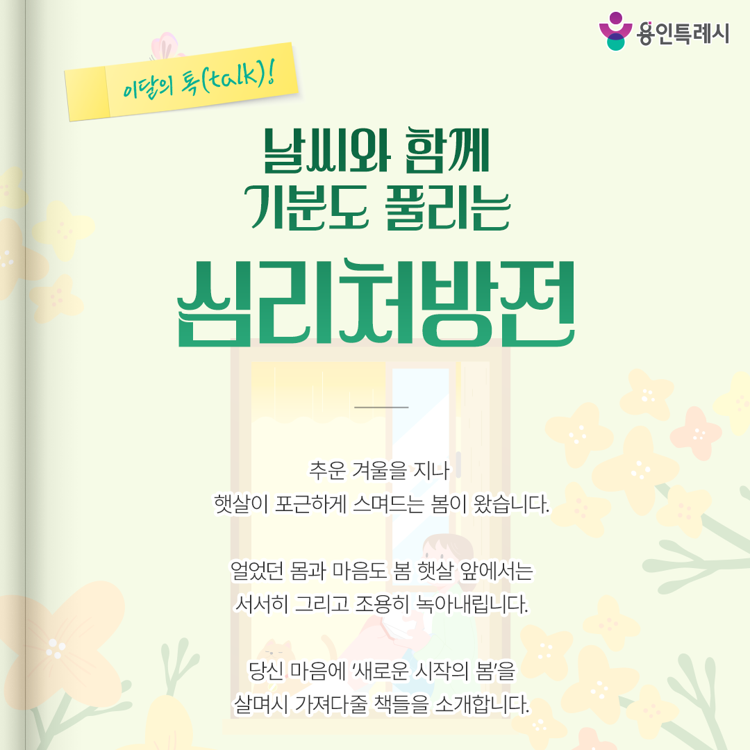 날씨와 함께 기분도 풀리는 심리처방전

추운 겨울을 지나
햇살이 포근하게 스며드는 봄이 왔습니다.

얼었던 몸과 마음도 봄 햇살 앞에서는
서서히 그리고 조용히 녹아내립니다.

당신 마음에 ‘새로운 시작의 봄’을 
살며시 가져다줄 책들을 소개합니다.