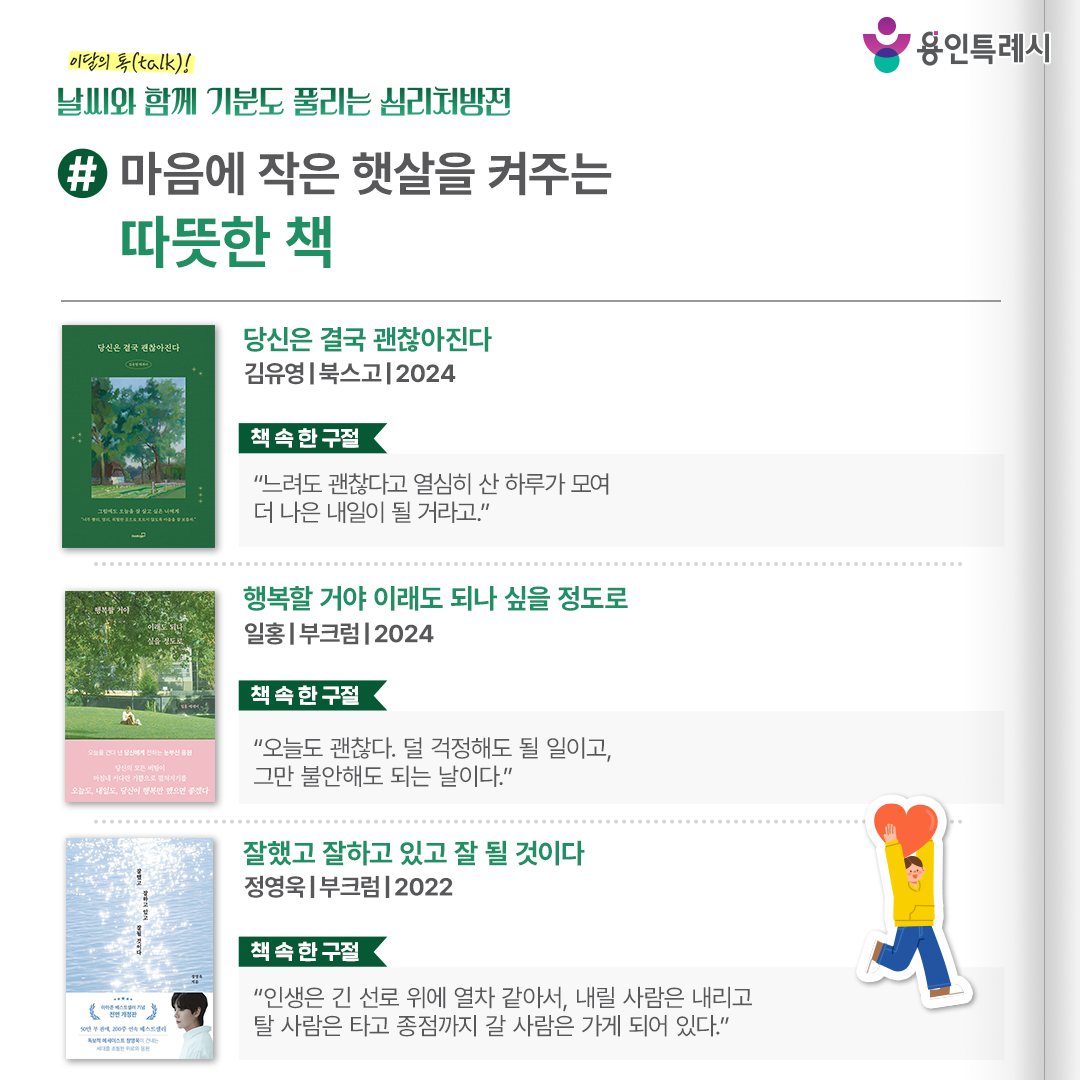 #마음에 작은 햇살을 켜주는 따뜻한 책

「당신은 결국 괜찮아진다」
“느려도 괜찮다고 열심히 산 하루가 모여 더 나은 내일이 될 거라고.” 
있는 그대로의 나를 사랑하는 힘이 무너졌을 때 다시 일어서게 만드는 마음 ‘긍정’을 처방한다.


「행복할 거야 이래도 되나 싶을 정도로」
“오늘도 괜찮다. 덜 걱정해도 될 일이고, 그만 불안해도 되는 날이다.”
더 나은 이가 되려 노력하는 당신의 곁에 행복이 항상 존재함을 깨닫게 해준다.


「잘했고 잘하고 있고 잘 될 것이다」
“인생은 긴 선로 위에 열차 같아서, 내릴 사람은 내리고 탈 사람은 타고 종점까지 갈 사람은 가게 되어 있다.”
또다시 찾아오는 내일을 맞이하고 싶지 않은 이들의 힘듦, 아픈 상처, 지친 마음을 위로한다.