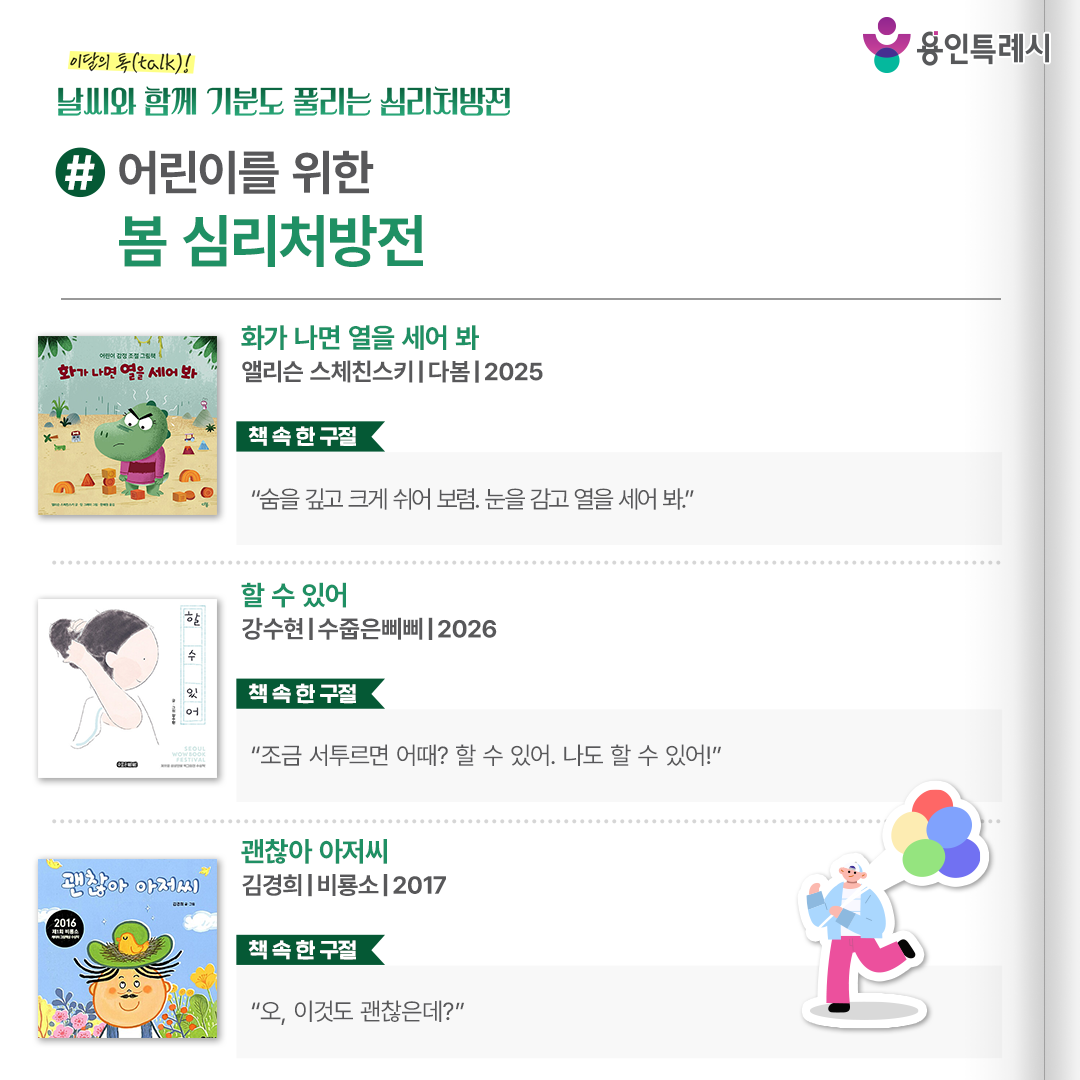 #어린이를 위한 봄 심리처방전

「화가 나면 열을 세어 봐」
“숨을 깊고 크게 쉬어 보렴. 눈을 감고 열을 세어 봐.” 
감정을 억누르거나 부정하지 않고, “지금 내가 화가 났구나”를 인식한 뒤 숫자를 세며 마음을 가라앉히는 방법을 알려준다.


「할 수 있어」
“조금 서투르면 어때? 할 수 있어. 나도 할 수 있어!”
무서운 꿈에서 깨어난 아이가 엄마의 손을 잡으며 안정을 되찾고, 보호받던 손에서 스스로 해내는 손으로 성장해 가는 과정을 섬세하게 그려 냈다.


「괜찮아 아저씨」
“오, 이것도 괜찮은데?”
딱 열 가닥만 있는 아저씨 머리카락이 한 올, 한 올 빠지면서 일어나는 일들을 유쾌하게 그려낼 뿐만 아니라 독자들에게 ‘괜찮다’는 긍정의 힘과 위로를 준다.