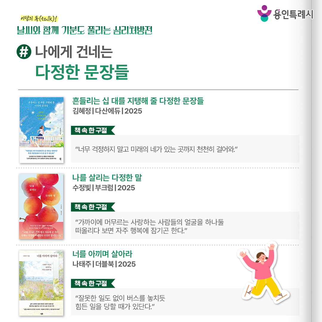 #나에게 건네는 다정한 문장들

「흔들리는 십 대를 지탱해 줄 다정한 문장들」
“너무 걱정하지 말고 미래의 네가 있는 곳까지 천천히 걸어와.” 
작가가 진짜 어른으로서 전하고 싶었던 다정한 이야기들이 미래가 막막하기만 한 십 대들을 다독인다.


「나를 살리는 다정한 말」
“가까이에 머무르는 사랑하는 사람들의 얼굴을 하나둘 떠올리다 보면 자주 행복에 잠기곤 한다.”
순간의 위로를 넘어 독자들이 다시 일어설 수 있는 힘이 되어 주는 다정한 문장들이 담겨있다.


「너를 아끼며 살아라」
“잘못한 일도 없이 버스를 놓치듯 힘든 일을 당할 때가 있단다.”
온 마음을 다해 사랑으로 모든 인생의 지혜를 다 내어주고 싶어 하는 작가의 간절하고 따뜻한 마음이 전해진다.