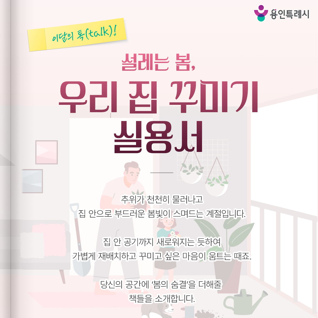 설레는 봄, 우리 집 꾸미기 실용서

추위가 천천히 물러나고
집 안으로 부드러운 봄빛이 스며드는 계절입니다.

집 안 공기까지 새로워지는 듯하여
가볍게 재배치하고 꾸미고 싶은 마음이 움트는 때죠.

당신의 공간에 ‘봄의 숨결’을 더해줄
책들을 소개합니다.