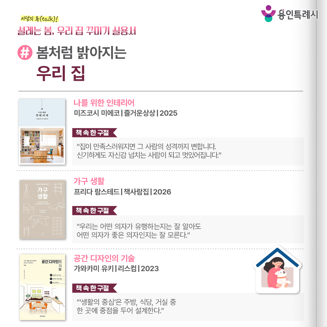 #봄처럼 밝아지는 우리 집

「나를 위한 인테리어」
“집이 만족스러워지면 그 사람의 성격까지 변합니다. 신기하게도 자신감 넘치는 사람이 되고 멋있어집니다.” 
인생을 바꾸는 여러 인테리어 사례들을 통해 편안함과 여유를 담은 집으로 바꾸는 비결을 소개한다.


「가구 생활」
“우리는 어떤 의자가 유행하는지는 잘 알아도 어떤 의자가 좋은 의자인지는 잘 모른다.”
좋은 가구를 고르는 기준부터 디자인과 기능, 치수 등 디테일들이 알기 쉽게 정리되어 있다.

「공간 디자인의 기술」
“‘생활의 중심’은 주방, 식당, 거실 중 한 곳에 중점을 두어 설계한다.”
가구 배치, 수납, 장식 요령과 가족이 더 가까워지는 집, 멋지고 살기 편한 집으로 꾸미는 인테리어 방법을 알려준다.