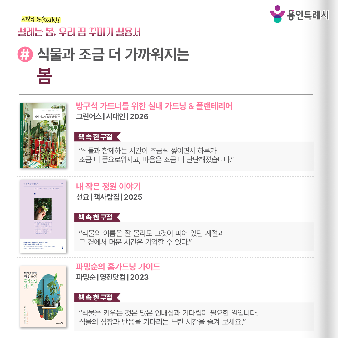 #식물과 조금 더 가까워지는 봄

「방구석 가드너를 위한 실내 가드닝 & 플랜테리어」
“식물과 함께하는 시간이 조금씩 쌓이면서 하루가 조금 더 풍요로워지고, 마음은 조금 더 단단해졌습니다.” 
제한적인 공간에서 오랫동안 식물을 키워 온 저자의 경험을 바탕으로, 이론이 아닌 우리 집에 바로 적용 가능한 실내 가드닝과 플랜테리어 방법을 알려준다.


「내 작은 정원 이야기」
“식물의 이름을 잘 몰라도 그것이 피어 있던 계절과 그 곁에서 머문 시간은 기억할 수 있다.”
도시 아파트의 한 베란다에서 정원 가꾸기를 시작한 작가의 경험기를 통해 넓은 마당이나 완벽한 계획이 없어도 평화로운 초록의 경험이 가능하다는 걸 보여준다.


「파밍순의 홈가드닝 가이드」
“식물을 키우는 것은 많은 인내심과 기다림이 필요한 일입니다. 식물의 성장과 반응을 기다리는 느린 시간을 즐겨 보세요.”
식물별로 꼭 알아야 하는 온도나 햇빛, 물주기 등 건강하게 키우기 위해 갖춰야 할 환경 정보들이 한눈에 볼 수 있도록 정리되어 있다.
