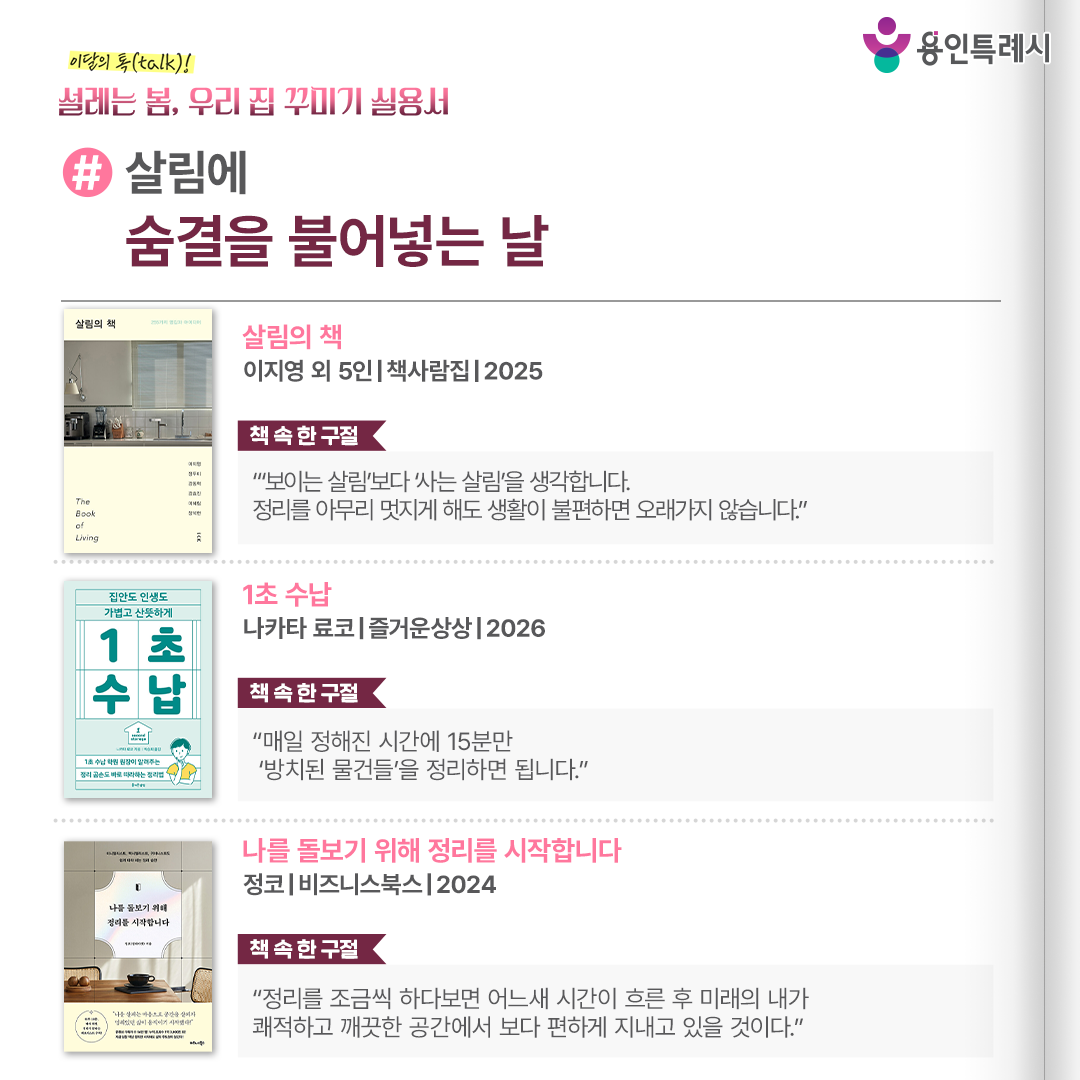 #살림에 숨결을 불어넣는 날

「살림의 책」
“‘보이는 살림’보다 ‘사는 살림’을 생각합니다. 정리를 아무리 멋지게 해도 생활이 불편하면 오래가지 않습니다.” 
누구나 따라할 수 있는 작은 습관과 요일별 루틴, 도구 선택법과 공간별 추천 아이템, 정리, 청소, 옷장 정리 규칙 등을 소개한다.


「1초 수납」
“매일 정해진 시간에 15분만 ‘방치된 물건들’을 정리하면 됩니다.”
정리 때문에 좌절한 사람들에게 물건을 1초 안에 넣고, 1초 만에 위치를 파악하는 상태를 목표로 하는 현실적이고 검증된 해법을 제시한다.


「나를 돌보기 위해 정리를 시작합니다」
“정리를 조금씩 하다보면 어느새 시간이 흐른 후 미래의 내가 쾌적하고 깨끗한 공간에서 보다 편하게 지내고 있을 것이다.”
맥시멀리스트의 정리법은 물론 몸을 움직이기 귀찮은 게으른 완벽주의자의 정리법 등 누구나 자신의 삶에 적용할 수 있는 정리 노하우를 찾을 수 있다.