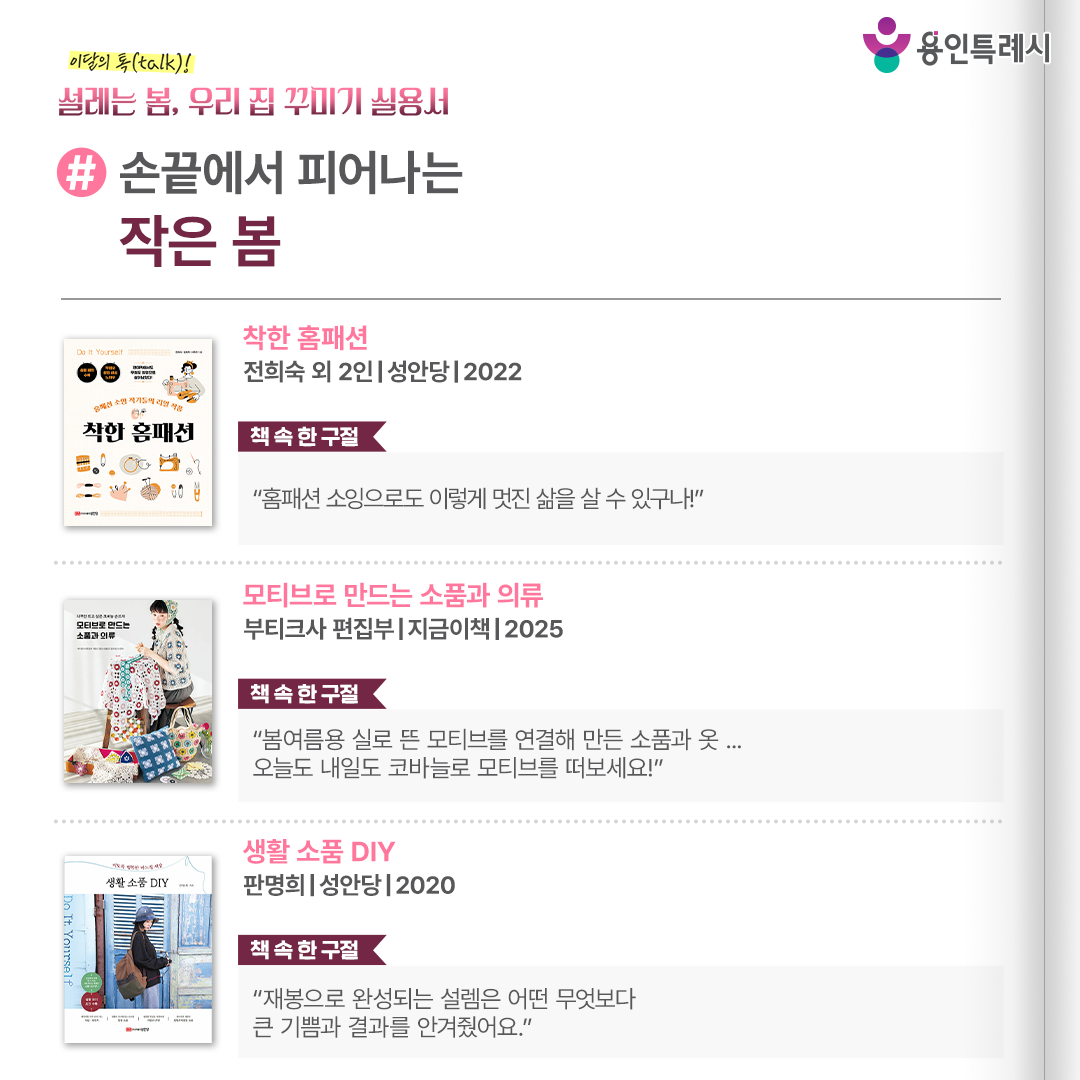#손끝에서 피어나는 작은 봄

「착한 홈패션」
“홈패션 소잉으로도 이렇게 멋진 삶을 살 수 있구나!” 
티슈 커버, 실내화, 패브릭 소품 등 작가들의 노하우가 담긴 멋진 홈패션 소잉 작품들을 소개한다.


「모티브로 만드는 소품과 의류」
“봄여름용 실로 뜬 모티브를 연결해 만든 소품과 옷 ... 오늘도 내일도 코바늘로 모티브를 떠보세요!”
봄여름용 실로 뜬 모티브로 만드는 여러 작가들의 뜨개 소품 36종을 소개하면서 코바늘 모티브의 매력을 보여준다.


「생활 소품 DIY」
“재봉으로 완성되는 설렘은 어떤 무엇보다 큰 기쁨과 결과를 안겨줬어요.”
재봉틀을 막 시작한 입문자가 재봉틀과 바느질을 익히고, 소품 만들기에 쉽게 도전할 수 있도록 도와주는 기초 이론과 함께 만드는 모든 과정을 사진으로 보여준다.