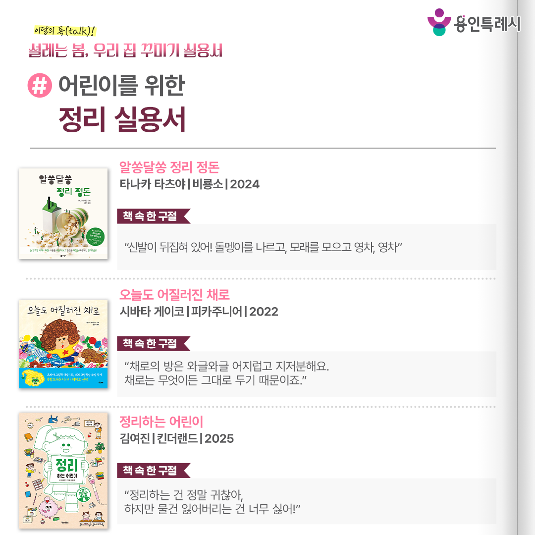 #어린이를 위한 정리 실용서

「알쏭달쏭 정리 정돈」
“신발이 뒤집혀 있어! 돌멩이를 나르고, 모래를 모으고 영차, 영차.” 
정리를 단순히 하기 싫은 일, 번거로운 일로 느끼기보다 흥미를 느끼고 참여할 수 있도록 도와주는 그림책이다.


「오늘도 어질러진 채로」
“채로의 방은 와글와글 어지럽고 지저분해요. 채로는 무엇이든 그대로 두기 때문이죠.”
정리 정돈을 하지 않고 있는 그대로 내버려 두기 좋아하는 주인공 채로의 이야기로, 생생한 에피소드를 기발한 상상력으로 표현하여 정리의 중요함을 보여준다.


「정리하는 어린이」
“정리하는 건 정말 귀찮아, 하지만 물건 잃어버리는 건 너무 싫어!”
덜렁대지만 사랑스러운 주인공 루미와 복슬복슬하고 앙증맞은 정리 요정 깨말이의 이야기를 통해 내 물건과 공간을 스스로 책임지는 방법을 알려준다.
