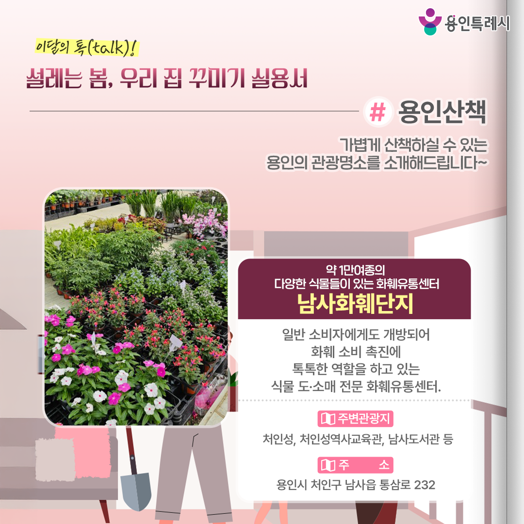 용인산책

가볍게 산책하실 수 있는 용인의 관광명소를 소개해드립니다. 약 1만여종의 다양한 식물들이 있는 화훼유통센터 ‘남사화훼단지’에 방문해보세요.