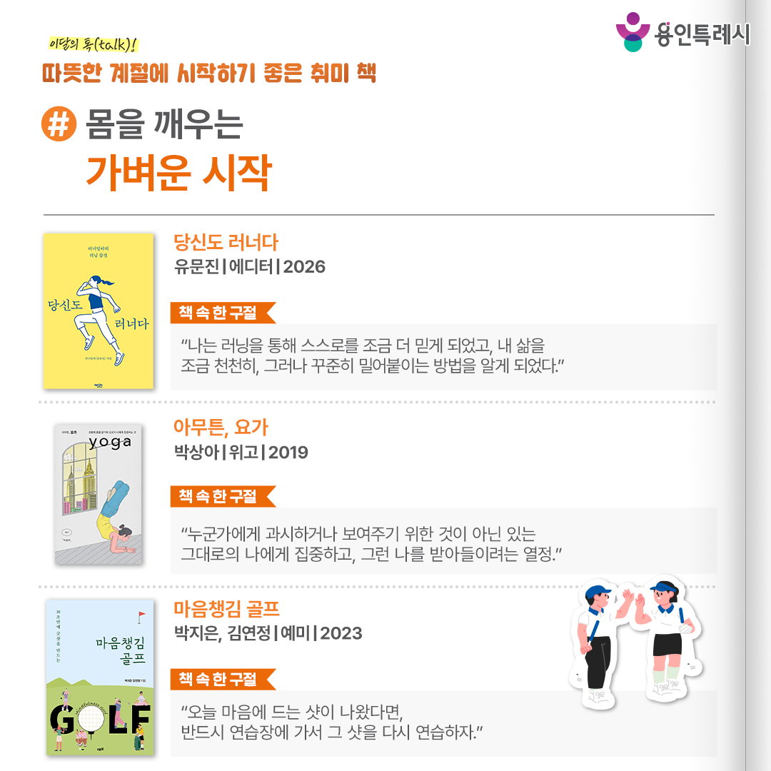 #몸을 깨우는 가벼운 시작

「당신도 러너다」
“나는 러닝을 통해 스스로를 조금 더 믿게 되었고, 내 삶을 조금 천천히, 그러나 꾸준히 밀어붙이는 방법을 알게 되었다.” 
꾸준히 달리고 싶은 러너에게 다치지 않고, 흔들리지 않고, 오래 달리는 법을 제시하는 러닝 안내서다.


「아무튼, 요가」
“누군가에게 과시하거나 보여주기 위한 것이 아닌 있는 그대로의 나에게 집중하고, 그런 나를 받아들이려는 열정.”
뉴욕에서 친구를 따라 요가를 시작해 점점 집중하게 된 작가의 이야기를 통해 나 자신에 집중할 수 있는 요가의 매력을 전한다.

「마음챙김 골프」
“오늘 마음에 드는 샷이 나왔다면, 반드시 연습장에 가서 그 샷을 다시 연습하자.”
긴장감을 떨쳐내는 법, 감정과 생각에서 벗어나 경기 순간에 집중하는 법 등 골프 필드에서 실력 발휘를 위해 꼭 필요한 마음의 기술을 다룬다.