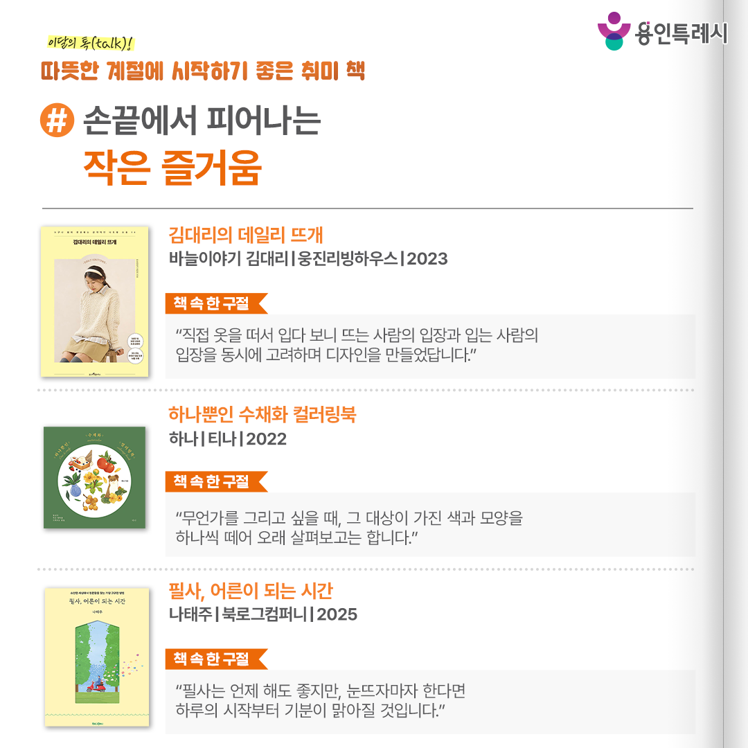 #손끝에서 피어나는 작은 즐거움

「김대리의 데일리 뜨개」
“직접 옷을 떠서 입다 보니 뜨는 사람의 입장과 입는 사람의 입장을 동시에 고려하며 디자인을 만들었답니다.” 
‘뜨기 쉬운’, ‘입기 편한’, ‘보기 예쁜’ 3가지에 집중해 작가가 새롭게 선보이는 스타일리시하고 매력적인 니트와 소품들의 도안들을 담았다.


「하나뿐인 수채화 컬러링북」
“무언가를 그리고 싶을 때, 그 대상이 가진 색과 모양을 하나씩 떼어 오래 살펴보고는 합니다.”
화사한 꽃과 싱그러운 초록 잎, 귀여운 동물과 달콤한 디저트까지. 지루한 일상에 소소한 행복을 더해 주는 작은 것들을 컬러링 해볼 수 있다.


「필사, 어른이 되는 시간」
“필사는 언제 해도 좋지만, 눈뜨자마자 한다면 하루의 시작부터 기분이 맑아질 것입니다.”
한평생 시를 쓰며 닦고 또 닦아낸 시인의 깨끗한 마음이 담긴 시들을 필사하며 사유할 수 있는 시집이다.