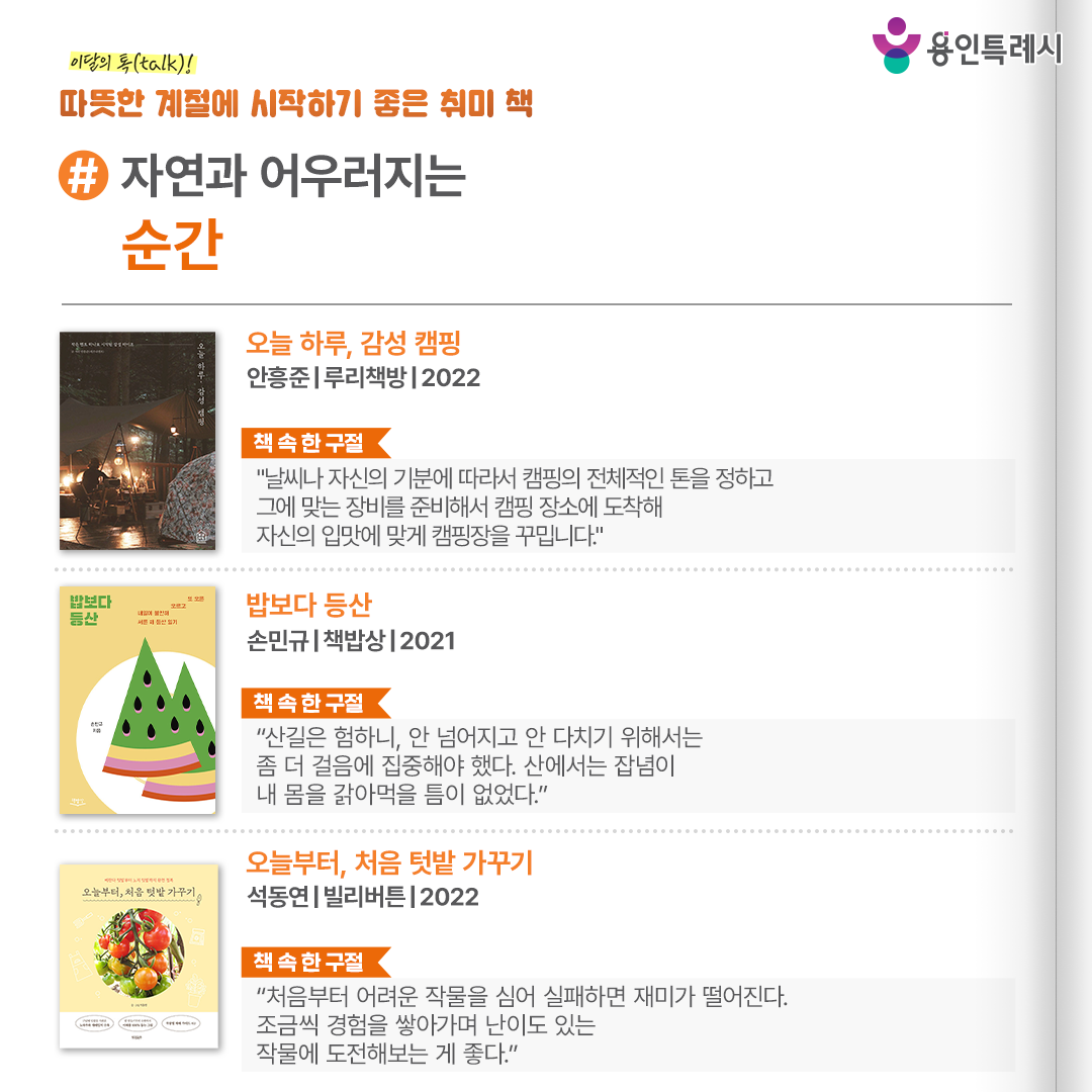 #자연과 어우러지는 순간

「오늘 하루, 감성 캠핑」
“날씨나 자신의 기분에 따라서 캠핑의 전체적인 톤을 정하고 그에 맞는 장비를 준비해서 캠핑 장소에 도착해 자신의 입맛에 맞게 캠핑장을 꾸밉니다.” 
캠핑을 처음 시작하려고 하는데 무엇부터 사야 할지 막막한 사람, 감성 캠핑이 무엇인지 궁금한 사람 등이 읽으면 도움이 될 내용들을 소개한다.


「밥보다 등산」
“산길은 험하니, 안 넘어지고 안 다치기 위해서는 좀 더 걸음에 집중해야 했다. 산에서는 잡념이 내 몸을 갉아먹을 틈이 없었다.”
30여 년간 등산을 좋아한 저자에게 힘이 되어준 산 그리고 함께 산에 오른 사람들에 관한 이야기로 등산이 육체적, 정신적으로 의미 있는 활동임을 알려준다.


「오늘부터, 처음 텃밭 가꾸기」
“처음부터 어려운 작물을 심어 실패하면 재미가 떨어진다. 조금씩 경험을 쌓아가며 난이도 있는 작물에 도전해보는 것이 좋다.”
때로는 성공하고 때로는 실패하면서 얻은 작가의 수확 노하우를 상세하게 담아 어떤 작물을 키우더라도 고민하지 않을 수 있도록 도움을 준다.