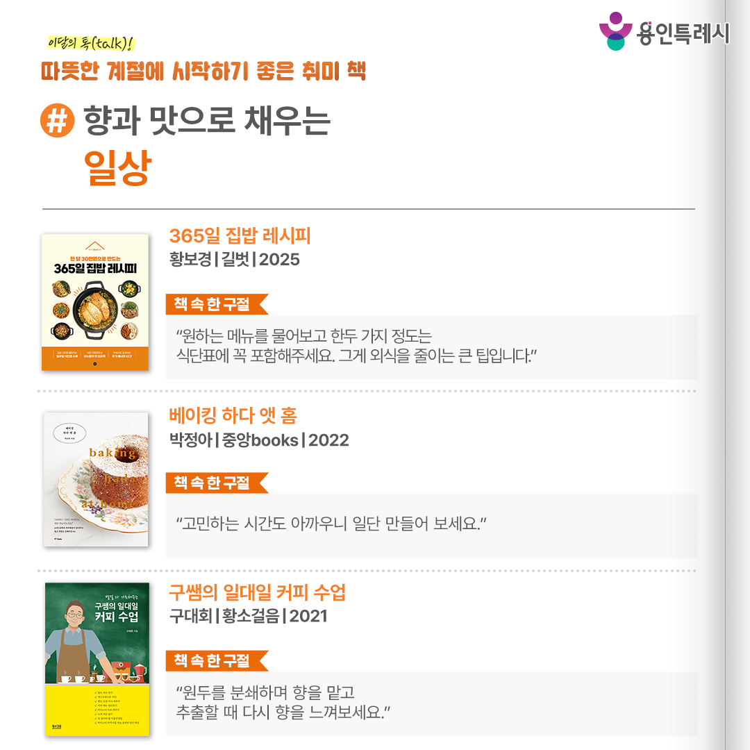 #향과 맛으로 채우는 일상

「365일 집밥 레시피」
“원하는 메뉴를 물어보고 한두 가지 정도는 식단표에 꼭 포함해주세요. 그게 외식을 줄이는 큰 팁입니다.” 
제철 식재료를 사용하고 하나의 식재료를 다양한 방법으로 먹을 수 있는 식단표와 요리법을 친절하게 소개한다.


「베이킹 하다 앳 홈」
“고민하는 시간도 아까우니 일단 만들어 보세요.”
몇 번의 검증 과정을 거쳐 누구나 성공할 수 있는, 오차 없는 레시피와 베이킹 팁들이 꼼꼼하게 담겨있다.


「구쌤의 일대일 커피 수업」
“원두를 분쇄하며 향을 맡고 추출할 때 다시 향을 느껴보세요.”
실제로 작가가 받은 무수한 질문들을 바탕으로 커피의 기초 지식과 자세 등이 담긴 장인의 족집게 커피 과외 책이다.
