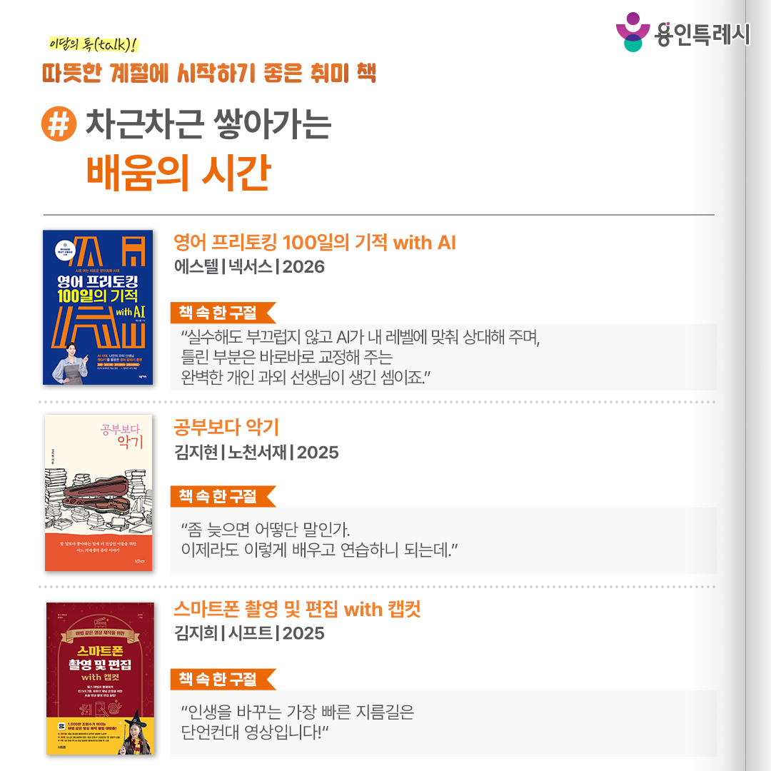 #차근차근 쌓아가는 배움의 시간

「영어 프리토킹 100일의 기적 with AI」
“실수해도 부끄럽지 않고 AI가 내 레벨에 맞춰 상대해 주며, 틀린 부분은 바로바로 교정해 주는 완벽한 개인 과외 선생님이 생긴 셈이죠.” 
통역 기술이 발전한 환경에서도 여전히 영어로 직접 말하고 싶은 욕구를 가진 사람들에게 AI를 활용한 새로운 영어 말하기 학습법을 제시한다.


「공부보다 악기」
“좀 늦으면 어떻단 말인가. 이제라도 이렇게 배우고 연습하니 되는데.”
낙담을 동반한 연습을 거치면서 비로소 조금 더 음악다운 소리를 내면서 어느 순간취미 활동을 악기 연주를 오래 지속하고 있는 작가의 에세이다.


「스마트폰 촬영 및 편집 with 캡컷」
“인생을 바꾸는 가장 빠른 지름길은 단언컨대 영상입니다!”
스마트폰 카메라를 사용해 소중한 추억, 재미있는 일상을 영상으로 남겨 볼 수 있는 마법 같은 영상 편집 비법을 알려준다.