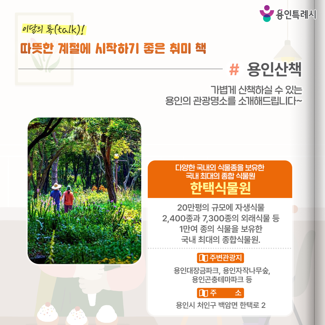 용인산책

가볍게 산책하실 수 있는 용인의 관광명소를 소개해드립니다. 다양한 국내외 식물종을 보유한 국내 최대의 종합 식물원 ‘한택식물원’에 방문해보세요.