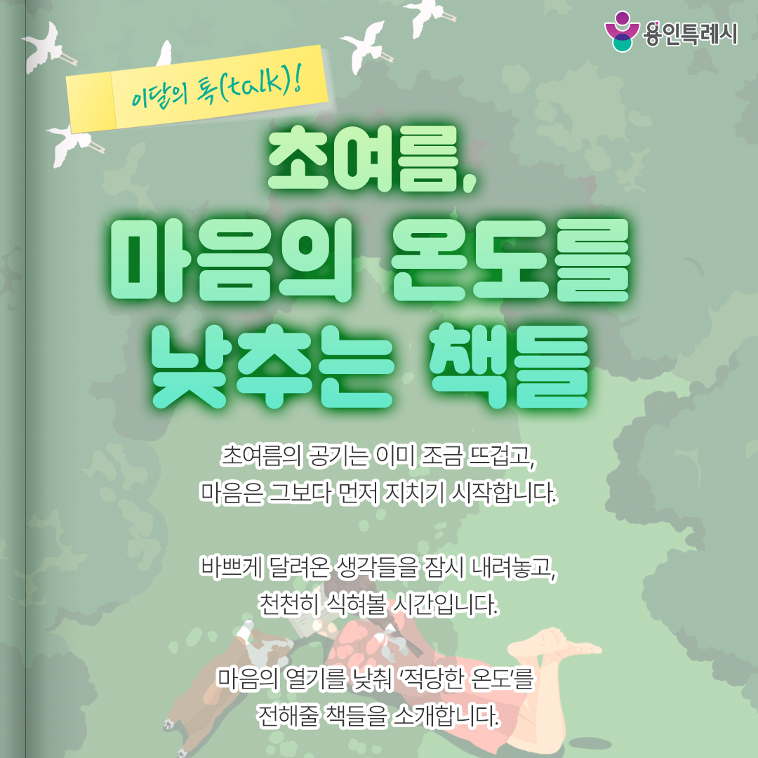 초여름, 마음의 온도를 낮추는 책들

초여름의 공기는 이미 조금 뜨겁고,
마음은 그보다 먼저 지치기 시작합니다.

바쁘게 달려온 생각들을 잠시 내려놓고,
천천히 식혀볼 시간입니다.

마음의 열기를 낮춰 ‘적당한 온도’를
전해줄 책들을 소개합니다.