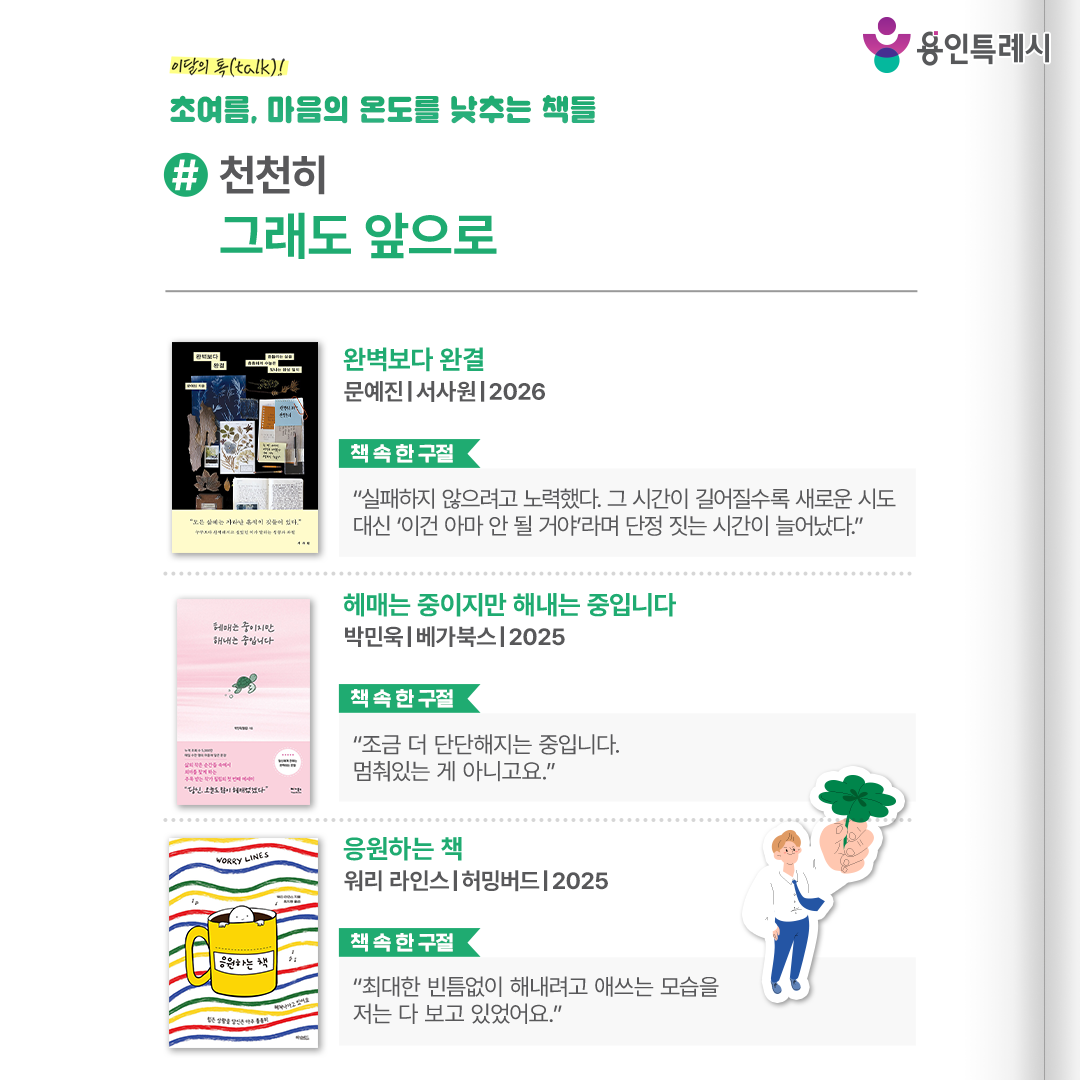 #천천히 그래도 앞으로

「완벽보다 완결」
“실패하지 않으려고 노력했다. 그 시간이 길어질수록 새로운 시도 대신 ‘이건 아마 안 될 거야’라며 단정 짓는 시간이 늘어났다.” 
잘하고 싶어 시작조차 망설이는 이들, 조용히 길을 잃었다고 느끼는 이들에게 완벽보다 완결에 다다르자는 메시지를 전한다.


「헤매는 중이지만 해내는 중입니다」
“조금 더 단단해지는 중입니다. 멈춰있는 게 아니고요.”
왜 무너지지 말아야 하는지, 왜 오늘 하루가 충분히 반짝이는지 그 이유를 문장마다 담아내고 있다.


「응원하는 책」
“최대한 빈틈없이 해내려고 애쓰는 모습을 저는 다 보고 있었어요.”
그림 속 깊은 공감과 위트로 우리 안의 불안을 다독이고, 따뜻한 위로와 유쾌한 응원을 건넨다.