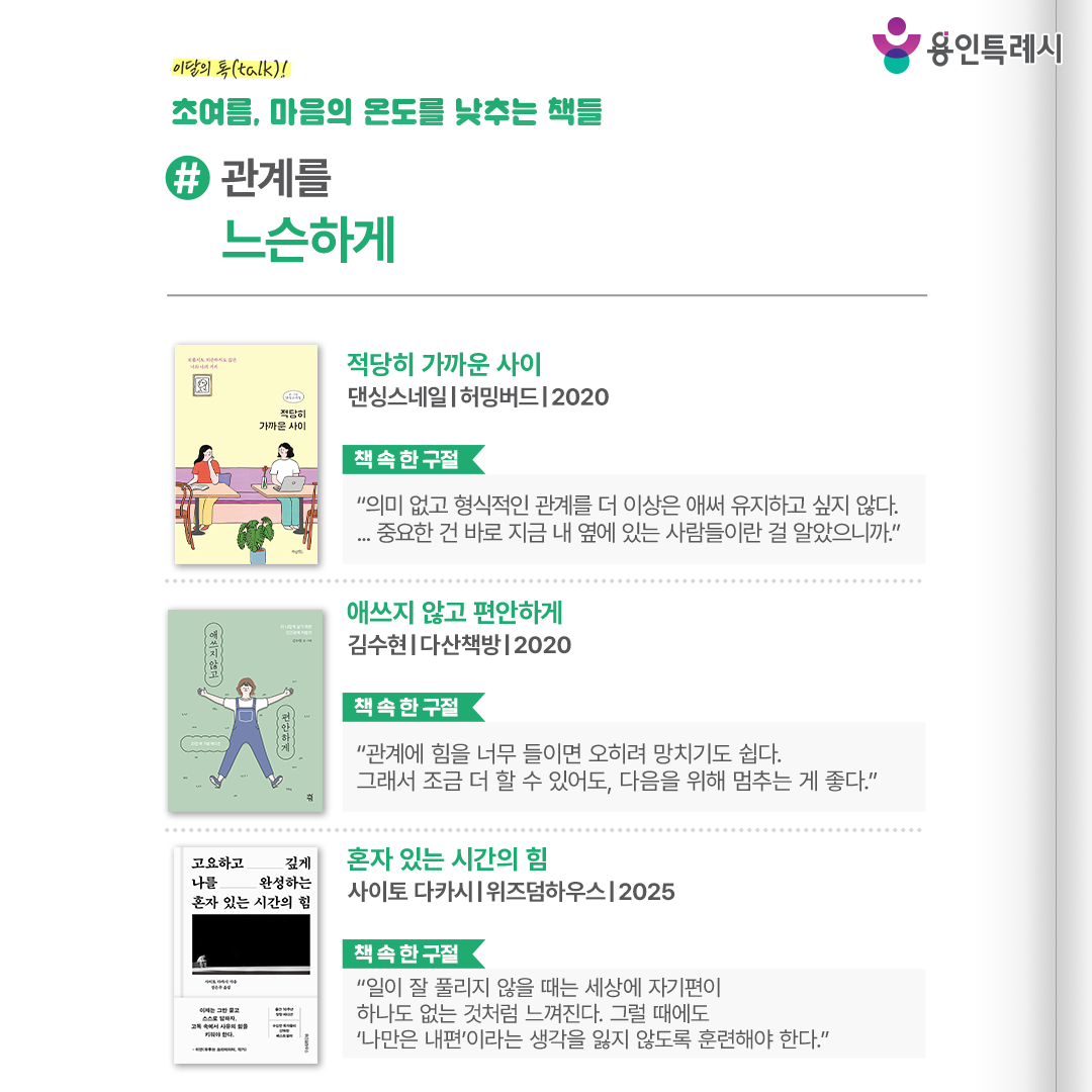 #관계를 느슨하게

「적당히 가까운 사이」
“의미 없고 형식적인 관계를 더 이상은 애써 유지하고 싶지 않다. ... 중요한 건 바로 지금 내 옆에 있는 사람들이란 걸 알았으니까.” 
체했을 때 순한 음식으로 속을 달래는 것처럼, 사람에 체했을 때도 마음을 비우는 ‘관계 디톡스’가 필요하다고 말한다.


「애쓰지 않고 편안하게」
“관계에 힘을 너무 들이면 오히려 망치기도 쉽다. 그래서 조금 더 할 수 있어도, 다음을 위해 멈추는 게 좋다.”
나를 힘들게 하는 사람에게서 정확한 표현으로 나를 지키면서도 사소한 일에는 날 세우지 않는 사람이 되는 방법을 소개한다.


「혼자 있는 시간의 힘」
“일이 잘 풀리지 않을 때는 세상에 자기편이 하나도 없는 것처럼 느껴진다. 그럴 때에도 ‘나만은 내편’이라는 생각을 잃지 않도록 훈련해야 한다.”
혼자 있는 시간을 통해 교수가 된 작가의 자전적 이야기로 성장을 이끄는 고독의 가치를 이야기한다.