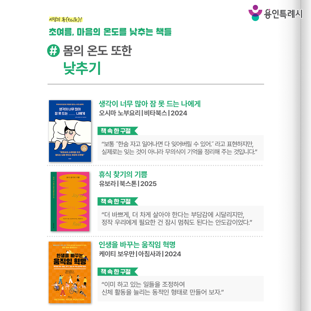 #몸의 온도 또한 낮추기

「생각이 너무 많아 잠 못 드는 나에게」
“보통 “한숨 자고 일어나면 다 잊어버릴 수 있어.”라고 표현하지만, 실제로는 잊는 것이 아니라 무의식이 기억을 정리해 주는 것입니다.” 
머릿속을 어지럽히는 생각의 스위치를 끄고 무의식을 활성화하여 숙면할 수 있는 방법을 소개한다.


「휴식 찾기의 기쁨」
“더 바쁘게, 더 차게 살아야 한다는 부담감에 시달리지만, 정작 우리에게 필요한 건 잠시 멈춰도 된다는 안도감이었다.”
멈춰 서는 순간을 통해 스스로를 돌보고, 바쁜 일상 속에서 삶의 속도를 천천히 조율해 나가는 방법을 담고 있다.


「인생을 바꾸는 움직임 혁명」
“이미 하고 있는 일들을 조정하여 신체 활동을 늘리는 동적인 형태로 만들어 보자.”
우리가 매일 반복하는 작은 움직임들이 얼마나 중요한지를 강조하며 자세 교정과 신체 균형을 회복하는 방법을 알려준다.