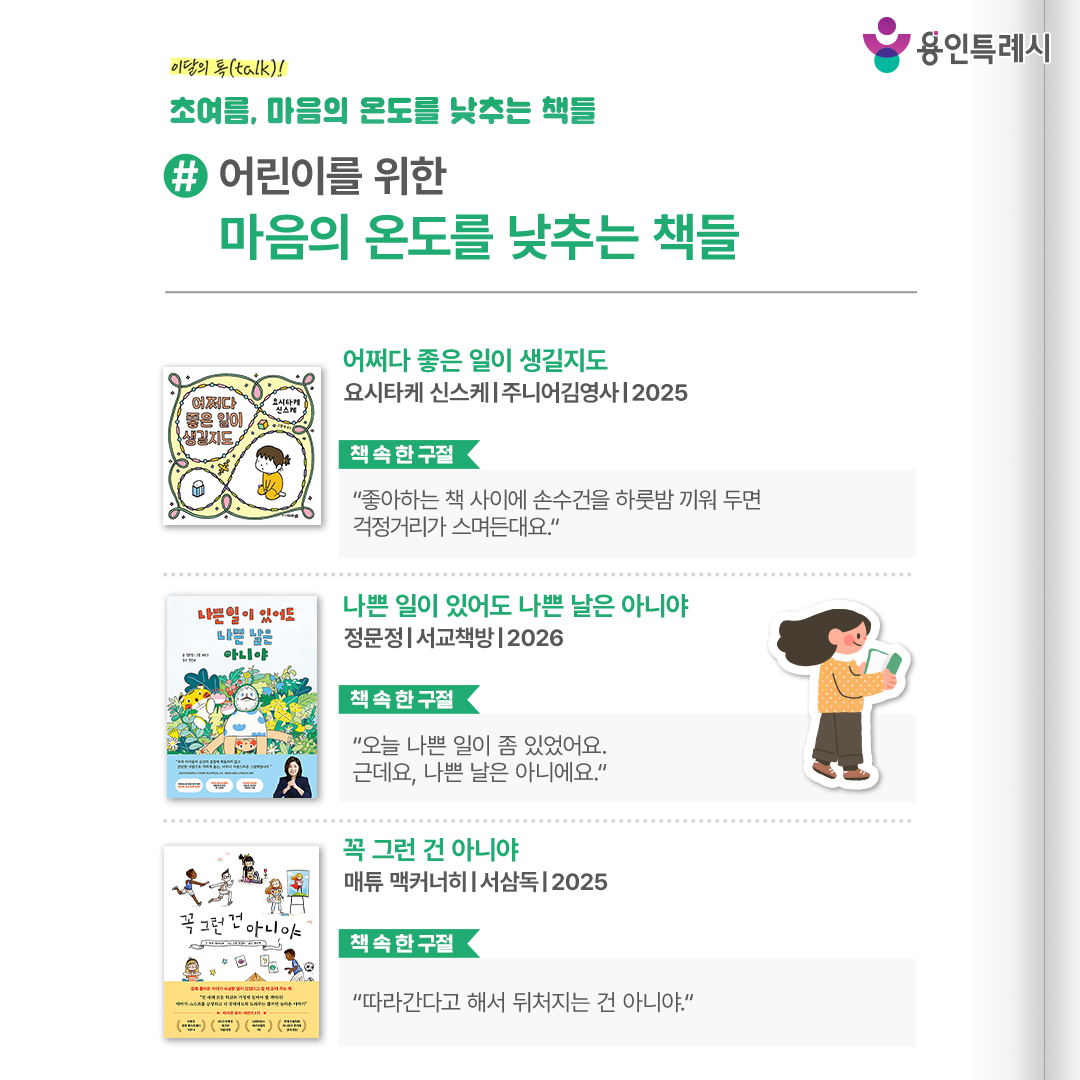 #어린이를 위한 마음의 온도를 낮추는 책들

「어쩌다 좋은 일이 생길지도」
“좋아하는 책 사이에 손수건을 하룻밤 끼워 두면 걱정거리가 스며든대요.” 
걱정이 많은 날, 마음이 지친 날, 자존감이 낮아진 날. 그 모든 날에 어떻게 하면 기분 전환할 수 있는지 작가의 비법을 들려준다.


「나쁜 일이 있어도 나쁜 날은 아니야」
“오늘 나쁜 일이 좀 있었어요. 근데요, 나쁜 날은 아니에요.”
작은 일에도 “오늘은 나쁜 날이야”라고 말해버리는 아이의 하루를 따라가면서, 나쁜 일을 부정하지 않으면서도 하루를 입체적으로 바라보게 하는 이야기다.


「꼭 그런 건 아니야」
“따라간다고 해서 뒤처지는 건 아니야.”
아이가 유치원과 학교에서 실패와 좌절을 겪을 때마다 유연한 관점과 긍정적인 생각을 배울 수 있도록 도와준다.