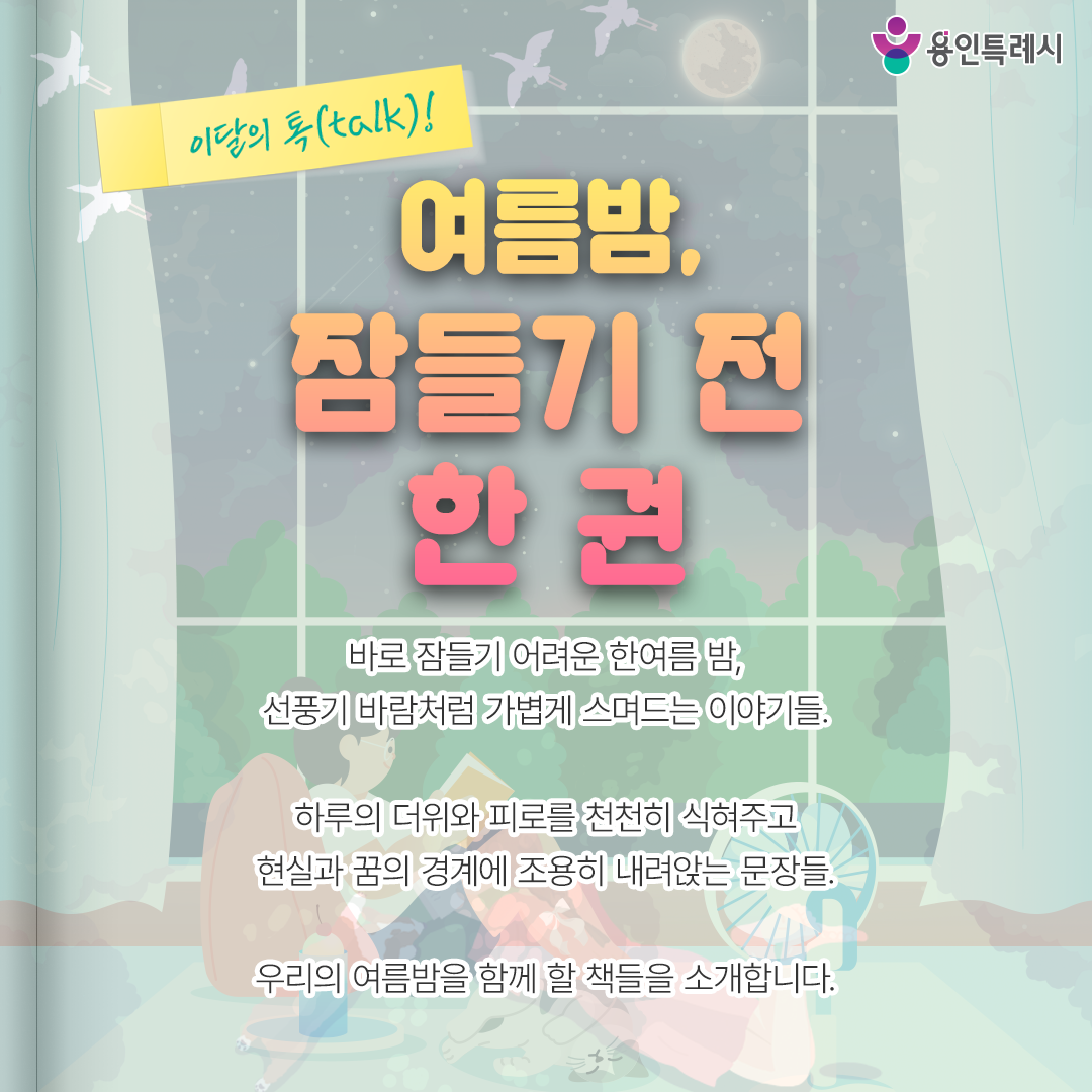 여름밤, 잠들기 전 한 권

바로 잠들기 어려운 한여름 밤,
선풍기 바람처럼 가볍게 스며드는 이야기들.

하루의 더위와 피로를 천천히 식혀주고
현실과 꿈의 경계에 조용히 내려앉는 문장들.

우리의 여름밤을 함께 할 책들을 소개합니다.