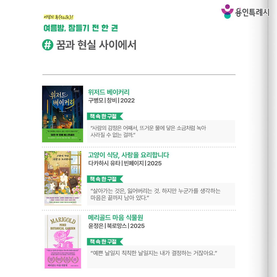 #꿈과 현실 사이에서

「위저드 베이커리」
“사람의 감정은 어째서, 뜨거운 물에 닿은 소금처럼 녹아 사라질 수 없는 걸까.” 
가족에게서 도망친 한 소년이 우연히 들어간 신기한 빵집 ‘위저드 베이커리’에서 경험하는 마법 같은 이야기를 들려준다.


「고양이 식당, 사랑을 요리합니다」
“살아가는 것은, 잃어버리는 것. 하지만 누군가를 생각하는 마음은 끝까지 남아 있다.”
추억 밥상을 주문하면 소중한 사람을 다시 만날 수 있는 신비하고 따뜻한 고양이 식당의 감동적인 이야기가 담겨있다.

「메리골드 마음 식물원」
“예쁜 날일지 칙칙한 날일지는 내가 결정하는 거잖아요.”
아픔과 상처를 꽃피워 돌봐주는 메리골드 식물원의 이야기를 통해 식물이 비와 바람, 햇볕을 견디며 자라듯 우리 삶도 그러하다는 사실을 말해준다.
