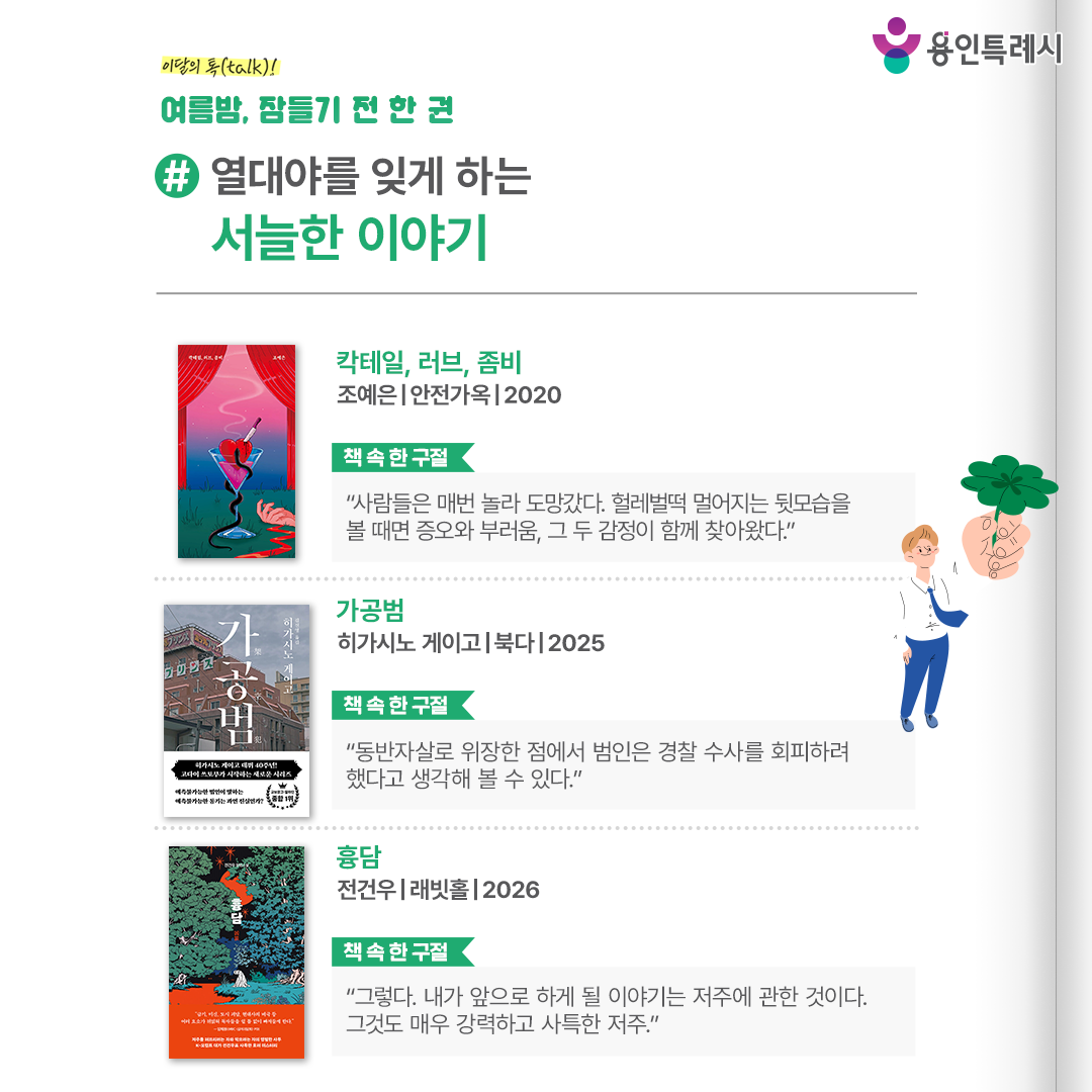#열대야를 잊게 하는 서늘한 이야기

「칵테일, 러브, 좀비」
“사람들은 매번 놀라 도망갔다. 헐레벌떡 멀어지는 뒷모습을 볼 때면 증오와 부러움, 그 두 감정이 함께 찾아왔다.” 
어둡고 축축한 감정들에는 분명한 실체가 있으며 한 사람에게 큰 고통을 안긴다는 것을 보여준다.


「가공범」
“동반자살로 위장한 점에서 범인은 경찰 수사를 회피하려 했다고 생각해 볼 수 있다.”
범행의 동기와 방법, 범인 찾기를 골자로 하면서도 인간 본성의 다채로운 감정을 현실감 있게 그려내어 독자들에게 공감을 불러 일으킨다.


「흉담」
“그렇다. 내가 앞으로 하게 될 이야기는 저주에 관한 것이다. 그것도 매우 강력하고 사특한 저주.”
공포소설가와 편집자가 의문의 죽음을 추척하며 ‘흉담’이라는 저주의 실체에 다가가는 과정을 그려 긴장감으로 독자를 이끈다.