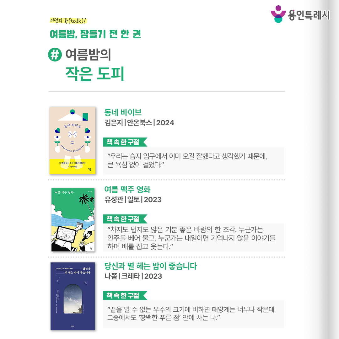 #여름밤의 작은 도피

「동네 바이브」
“우리는 습지 입구에서 이미 오길 잘했다고 생각했기 때문에, 큰 욕심 없이 걸었다.” 
산책하기 좋은 천변, 자전거 타기 좋은 공원 등 작가의 동네 탐험을 통해 평소에 다니던 골목길도 즐거운 여행지가 될 수 있다는 것을 보여준다.


「여름 맥주 영화」
“차지도 덥지도 않은 기분 좋은 바람의 한 조각. 누군가는 안주를 베어 물고, 누군가는 내일이면 기억나지 않을 이야기를 하며 배를 잡고 웃는다.”
작가의 취미인 영화와 맥주 이야기를 생생하게 소개하여 읽고 나면 간절히 맥주가 마시고 싶어지고, 영화 한 편 본 듯한 느낌을 선사한다.


「당신과 별 헤는 밤이 좋습니다」
“끝을 알 수 없는 우주의 크기에 비하면 태양계는 너무나 작은데 그중에서도 ‘창백한 푸른 점’ 안에 사는 나.”
광활한 우주, 황홀한 밤하늘이 담긴 영상과 사진들을 통해 밤하늘이 주는 대가 없는 위로를 함께 나눈다.