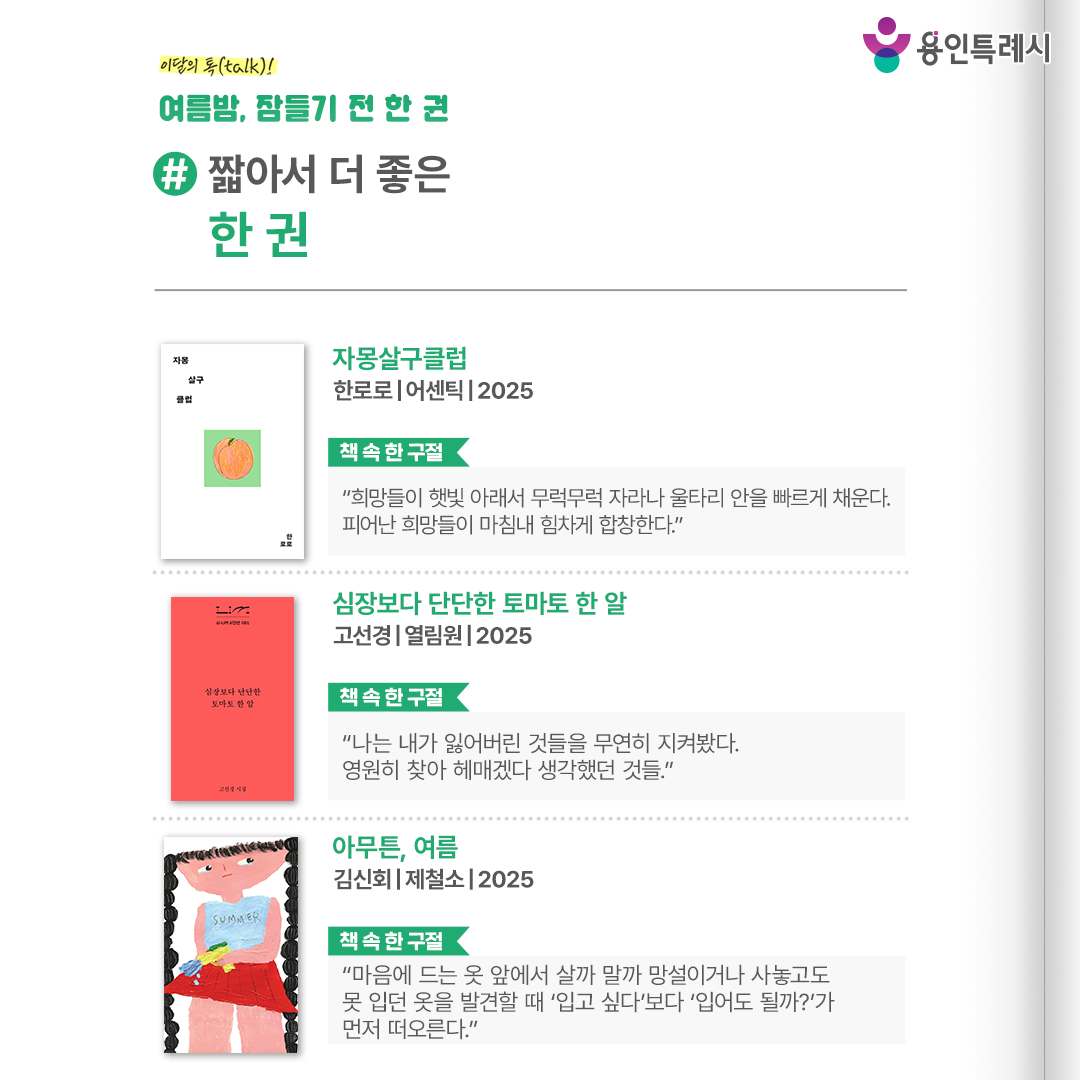 #짧아서 더 좋은 한 권

「자몽살구클럽」
“희망들이 햇빛 아래서 무럭무럭 자라나 울타리 안을 빠르게 채운다. 피어난 희망들이 마침내 힘차게 합창한다.” 
네 명의 아이들이 비밀 클럽에서 만나 각자의 힘든 삶을 이해하고 서로를 보듬는 모습을 통해 우리의 유년 속에 자리 잡은 아픔까지도 돌아보게 한다.


「삼장보다 단단한 토마토 한 알」
“나는 내가 잃어버린 것들을 무연히 지켜봤다. 영원히 찾아 헤매겠다 생각했던 것들.”
서로가 만나서 느낀 기쁨뿐만 아니라 헤어질 때의 슬픔 또한 충분히 슬퍼하자는 메시지를 건넨다.


「아무튼, 여름」
“마음에 드는 옷 앞에서 살까 말까 망설이거나 사놓고도 못 입던 옷을 발견할 때 ‘입고 싶다’보다 ‘입어도 될까?’가 먼저 떠오른다.”
휴가, 여행, 수영 등 여름을 말할 때 우리가 이야기하는 것들을 통해 잊고 지내던 여름의 감각을 생생하게 되살아나게 한다.