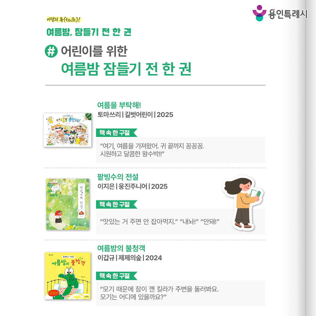 #어린이를 위한 여름밤 잠들기 전 한 권

「여름을 부탁해!」
“여기, 여름을 가져왔어. 귀 끝까지 꽁꽁꽁. 시원하고 달콤한 왕수박!!” 
데굴데굴 왕수박, 쌩쌩 선풍기 등 각자가 생각하는 ‘진짜 여름’을 찾아보는 고양이들의 귀여운 이야기를 들려준다.


「팥빙수의 전설」
“맛있는 거 주면 안 잡아먹지.”, “내놔!”, “안돼!”
팥빙수에 대한 엉뚱발랄한 상상이 담겨있어 보는 것만으로도 한여름 무더위를 시원하게 날려준다.


「여름밤의 불청객」
“모기 때문에 잠이 깬 킬라가 주변을 둘러봐요. 모기는 어디에 있을까요?”
여름 골칫덩이 모기를 잡는 이야기와 주인공을 따라해보는 즐거움을 통해 여름을 온몸으로 즐길 수 있게 해준다.