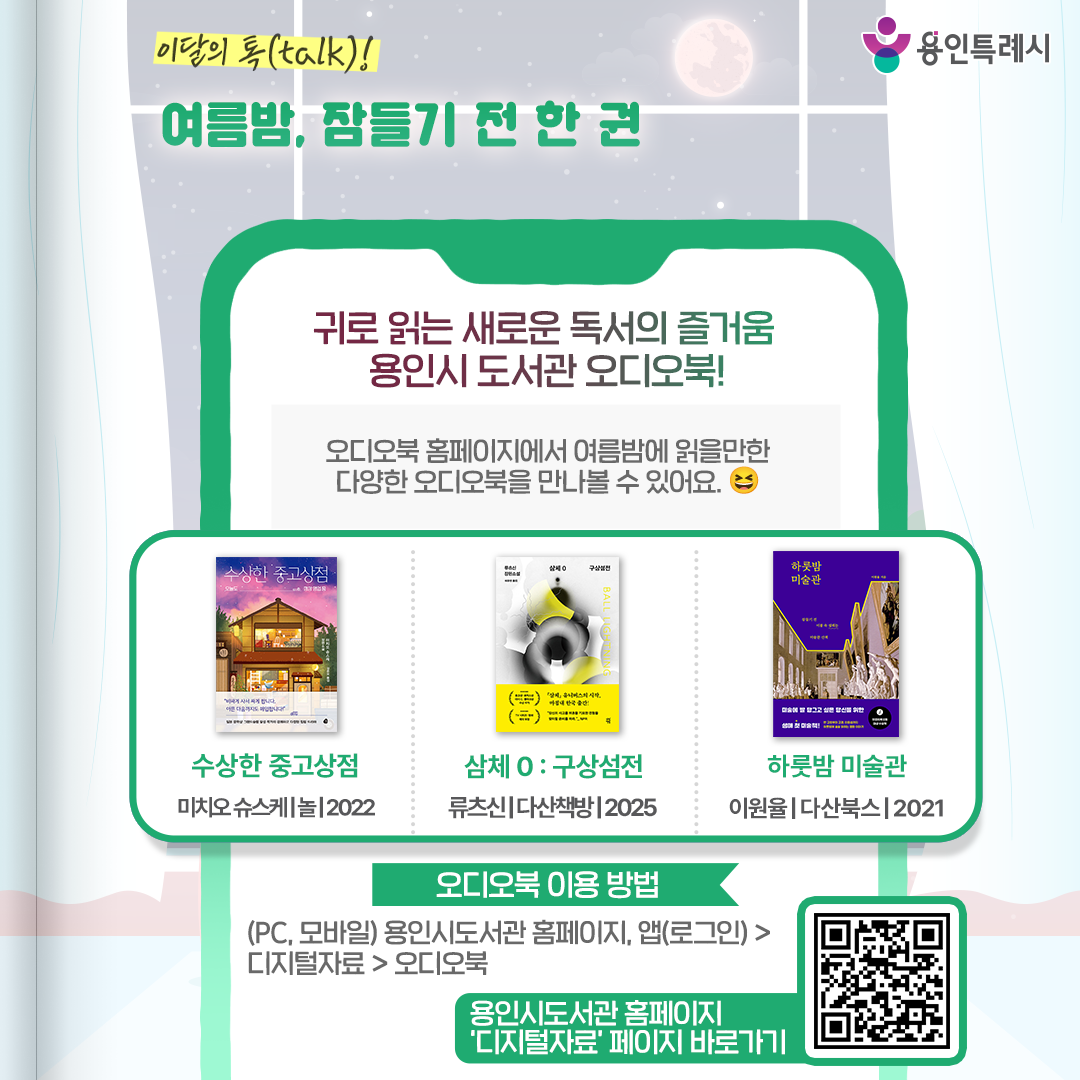 귀로 읽는 새로운 독서의 즐거움, 용인시 도서관 오디오북!

용인시 도서관 ‘오디오북’ 서비스를 아시나요?
오디오북 홈페이지에서 여름밤에 읽을만한 다양한 오디오북을 만나볼 수 있습니다. 

* 오디오북 이용 안내
 (PC, 모바일) 용인시도서관 홈페이지 또는 앱(로그인) > 디지털자료 > 오디오북