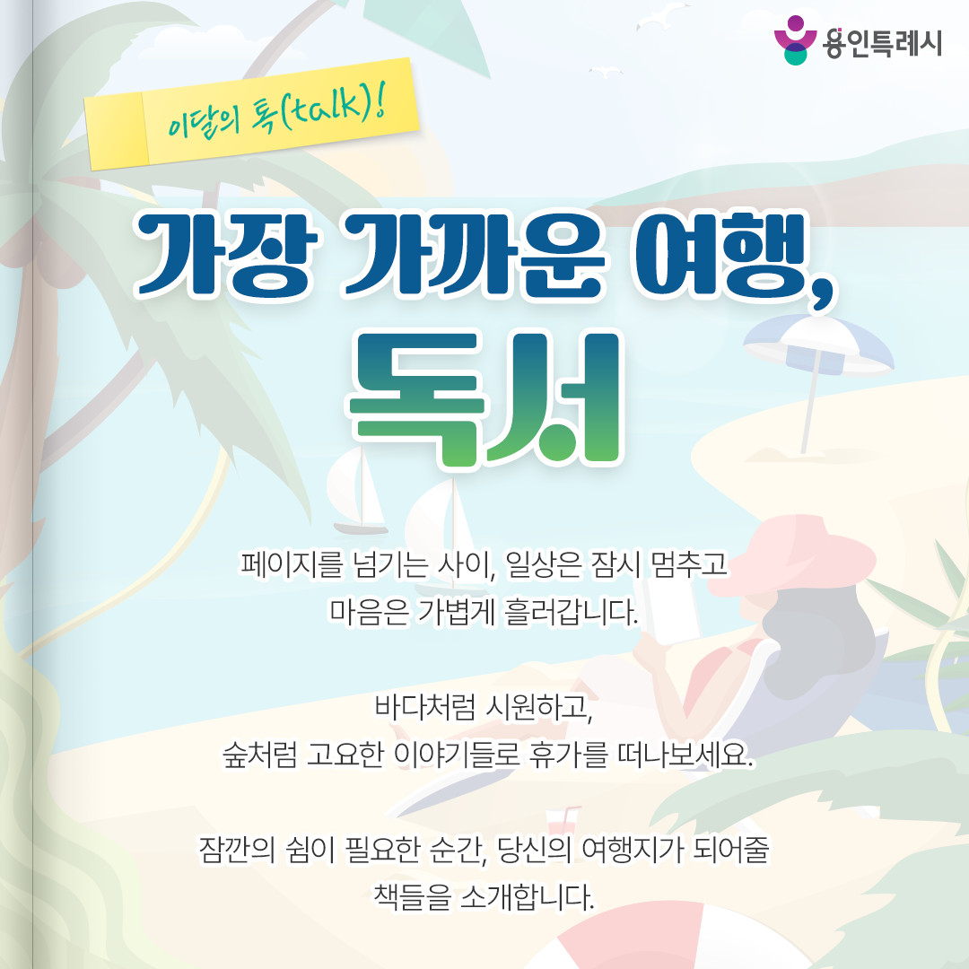 가장 가까운 여행, 독서

페이지를 넘기는 사이, 일상은 잠시 멈추고
마음은 가볍게 흘러갑니다.

바다처럼 시원하고,
숲처럼 고요한 이야기들로 휴가를 떠나보세요.

잠깐의 쉼이 필요한 순간,
당신의 여행지가 되어줄 책들을 소개합니다.