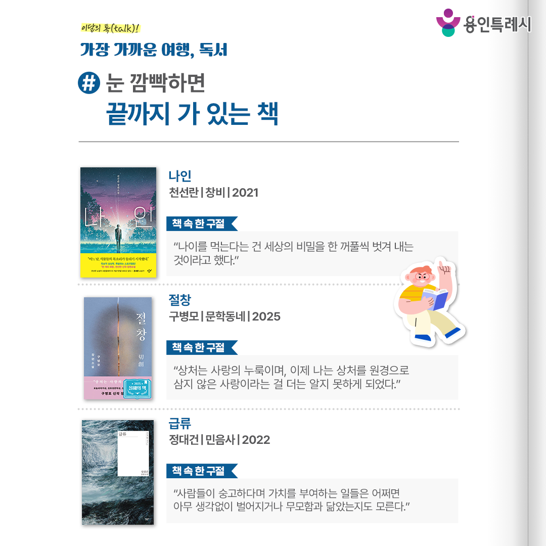 #눈 깜빡하면 끝까지 가 있는 책

「나인」
“나이를 먹는다는 건 세상의 비밀을 한 꺼풀씩 벗겨 내는 것이라고 했다.” 
평범한 고등학생 ‘나인’이 어느 날 식물들의 목소리를 듣기 시작하면서 펼쳐지는 이야기로 진실을 찾아가는 여정을 긴장감 있게 풀어낸다.


「절창」
“상처는 사랑의 누룩이며, 이제 나는 상처를 원경으로 삼지 않은 사랑이라는 걸 더는 알지 못하게 되었다.”
상처에 접촉하는 것으로 상대의 마음을 읽는 한 여성의 이야기로 타인을 해석하고자 하는 행위의 불가능성에 대해 생각해보게 한다.


「급류」
“사람들이 숭고하다며 가치를 부여하는 일들은 어쩌면 아무 생각 없이 벌어지거나 무모함과 닮았는지도 모른다.”
아빠와 함께 수영을 하러 갔던 ‘도담’이 물에 빠질 뻔한 것을 남자아이 ‘해솔’이 구하며 벌어지는 이야기로 급류처럼 둘의 관계가 맞이하는 여러 국면을 보여준다.