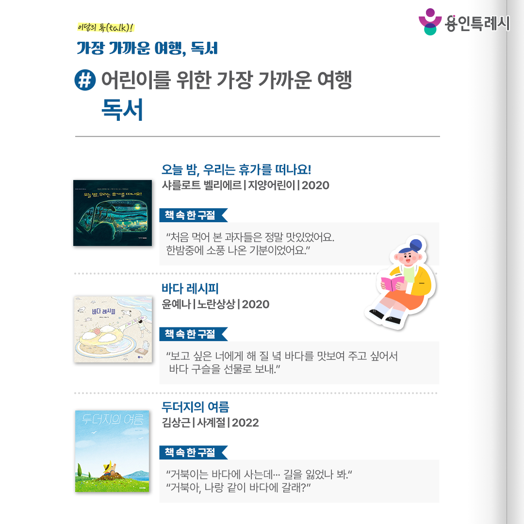 #어린이를 위한 가장 가까운 여행 독서

「오늘 밤, 우리는 휴가를 떠나요!」
“처음 먹어 본 과자들은 정말 맛있었어요. 한밤중에 소풍 나온 기분이었어요.” 
교통 혼잡을 피해 한밤중에 휴가를 떠나는 어느 가족의 이야기로 설레임과 기대에 들뜬 가족들의 부산스러운 모습을 실감나게 보여준다. 


「바다 레시피」
“보고 싶은 너에게 해 질 녘 바다를 맛보여 주고 싶어서 바다 구슬을 선물로 보내.”
바다를 요리한다는 환상적이고 톡톡 튀는 설정을 통해 바다에 관한 나만의 기억과 감정을 다시 한번 떠올려 볼 수 있다.


「두더지의 여름」
“거북이는 바다에 사는데… 길을 잃었나봐.”, “거북아, 나랑 같이 바다에 갈래?”
따분한 일상을 뒤로하고 여름휴가를 떠난 두더지가 우연히 거북이를 만나 함께 여행하면서 한층 더 성장하는 이야기를 사랑스럽게 담아냈다.