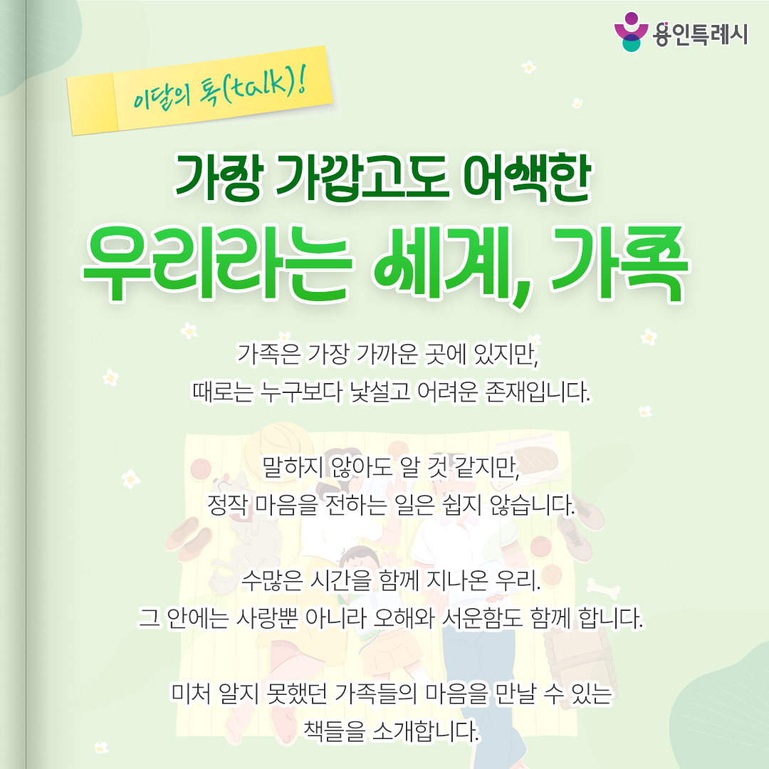 가장 가깝고도 어색한 우리라는 세계, 가족

가족은 가장 가까운 곳에 있지만,
때로는 누구보다 낯설고 어려운 존재입니다.

말하지 않아도 알 것 같지만
정작 마음을 전하는 일은 쉽지 않습니다.

수많은 시간을 함께 지나온 우리.
그 안에는 사랑뿐 아니라 오해와 서운함도 함께 합니다.

미처 알지 못했던 가족들의 마음을 만날 수 있는
책들을 소개합니다.