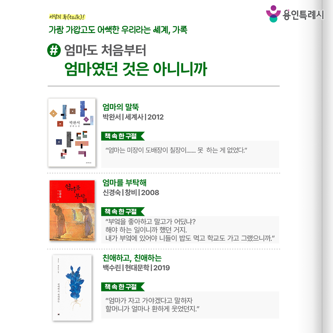 #엄마도 처음부터 엄마였던 것은 아니니까

「엄마의 말뚝」
“엄마는 미장이 도배장이 칠장이....... 못 하는 게 없었다.” 
가족을 지키기 위해 삶의 뿌리를 내리고 버텨온 어머니의 삶을 통해 그녀가 세운 말뚝 너머 시대의 아픔과 가족의 마음까지 들여다본다.


「엄마를 부탁해」
“부엌을 좋아하고 말고가 어딨냐? 해야 하는 일이니까 했던 거지. 내가 부엌에 있어야 니들이 밥도 먹고 학교도 가고 그랬으니까.”
아버지의 손을 놓고 실종된 어머니에 대한 기억과 추억을 복원하면서 엄마의 인생과 가족들의 내면을 생생하게 표현했다.


「친애하고, 친애하는」
“엄마가 자고 가야겠다고 말하자 할머니가 얼마나 환하게 웃었던지.”
누군가의 엄마이거나 혹은 딸로 살아왔고, 또 살아가는 여성들의 이야기를 그린 소설로 인간으로서 어머니의 삶을 이해하도록 돕는다.