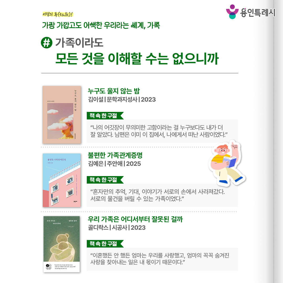 #가족이라도 모든 것을 이해할 수는 없으니까

「누구도 울지 않는 밤」
“나의 어깃장이 무의미한 고함이라는 걸 누구보다도 내가 더 잘 알았다. 남편은 이미 이 집에서, 나에게서 떠난 사람이었다.” 
가족들 간의 관계에서 균열이 일어났을 때 상처와 고독을 마주한 인물들의 내밀한 마음을 보여준다.


「불편한 가족관계증명」
“혼자만의 추억, 기대, 이야기가 서로의 손에서 사라져갔다. 서로의 물건을 버릴 수 있는 가족이었다.”
삶의 무게 속에서도 서로를 지키기 위해 애쓰는 평범한 가족의 이야기를 통해 가족 문제에 공감과 위로를 전한다.


「우리 가족은 어디서부터 잘못된 걸까」
“이혼했든 안 했든 엄마는 우리를 사랑했고, 엄마의 꼭꼭 숨겨진 사랑을 찾아내는 일은 내 몫이기 때문이다.”
작가의 어린 시절 이야기를 통해 부모와의 관계나 어린 시절의 상처로 괴로워하는 어른들의 회복을 응원한다.