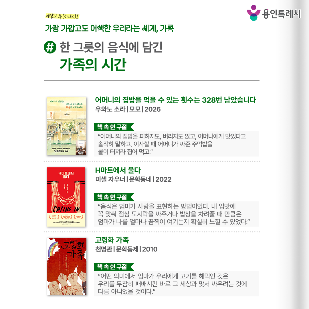#한 그릇의 음식에 담긴 가족의 시간

「어머니의 집밥을 먹을 수 있는 횟수는 328번 남았습니다」
“어머니의 집밥을 피하지도, 버리지도 않고, 어머니에게 맛있다고 솔직히 말하고, 이사할 때 어머니가 싸준 주먹밥을 볼이 터져라 집어 먹고.” 
너무 익숙해져 소중함을 잊은 어머니의 집밥이 유한하다는 설정을 통해 평범한 일상의 가치를 되묻는다.


「H마트에서 울다」
“음식은 엄마가 사랑을 표현하는 방법이었다. 내 입맛에 꼭 맞춰 점심 도시락을 싸주거나 밥상을 차려줄 때 만큼은 엄마가 나를 얼마나 끔찍이 여기는지 확실히 느낄 수 있었다.”
익숙한 식재료 앞에서 떠오른 엄마와의 기억을 바탕으로 모녀의 사랑과 그리움을 담담하고 뭉클하게 그려냈다.


「고령화 가족」
“어떤 의미에서 엄마가 우리에게 고기를 해먹인 것은 우리를 무참히 패배시킨 바로 그 세상과 맞서 싸우려는 것에 다름 아니었을 것이다.”
떨어져 살다가 함께 살게 되면서 벌어지는 가족들의 좌충우돌 생존기를 통해 무조건적인 보금자리도 아닌, 인생을 얽매는 족쇄도 아닌 ‘가족’의 의미를 찾아간다.
