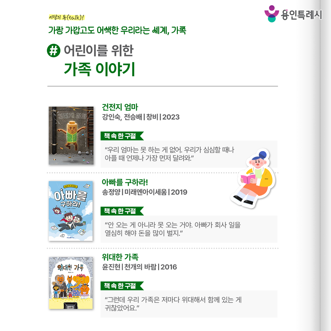 #어린이를 위한 가족 이야기

「건전지 엄마」
“우리 엄마는 못 하는 게 없어. 우리가 심심할 때나 아플 때 언제나 가장 먼저 달려와.” 
아이들과 가장 가까운 곳에서 가장 듬직하게 아이들을 지키고 구하는 엄마의 강인한 모습을 그렸다. 


「아빠를 구하라!」
“안 오는 게 아니라 못 오는 거야. 아빠가 회사 일을 열심히 해야 돈을 많이 벌지.”
두 꼬마가 아빠를 구하러 아빠 회사에 몰래 들어가면서 일으키는 갖가지 소동을 통해 가족 간의 사랑을 다시 확인 시켜준다.


「위대한 가족」
“그런데 우리 가족은 저마다 위대해서 함께 있는 게 귀찮았어요.”
개성 넘치는 위대한 동물 가족들의 이야기를 통해 서로의 개성을 인정하고 존중하면서 함께 살아가는 가족의 의미를 담고 있다.
