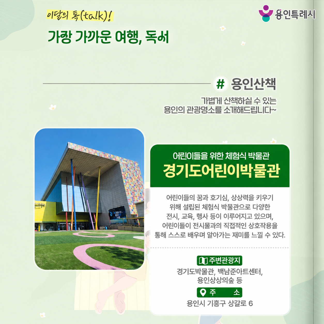 용인산책

가볍게 산책하실 수 있는 용인의 관광명소를 소개해드립니다. 어린이들을 위한 체험식 박물관 ‘경기도어린이박물관’에 방문해보세요.