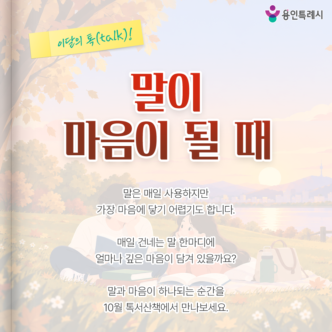 말이 마음이 될 때

말은 매일 사용하지만 가장 마음에 닿기 어렵기도 합니다. 

매일 건네는 말 한마디에 얼마나 깊은 마음이 담겨 있을까요? 

말과 마음이 하나되는 순간을 10월 톡서산책에서 만나보세요.