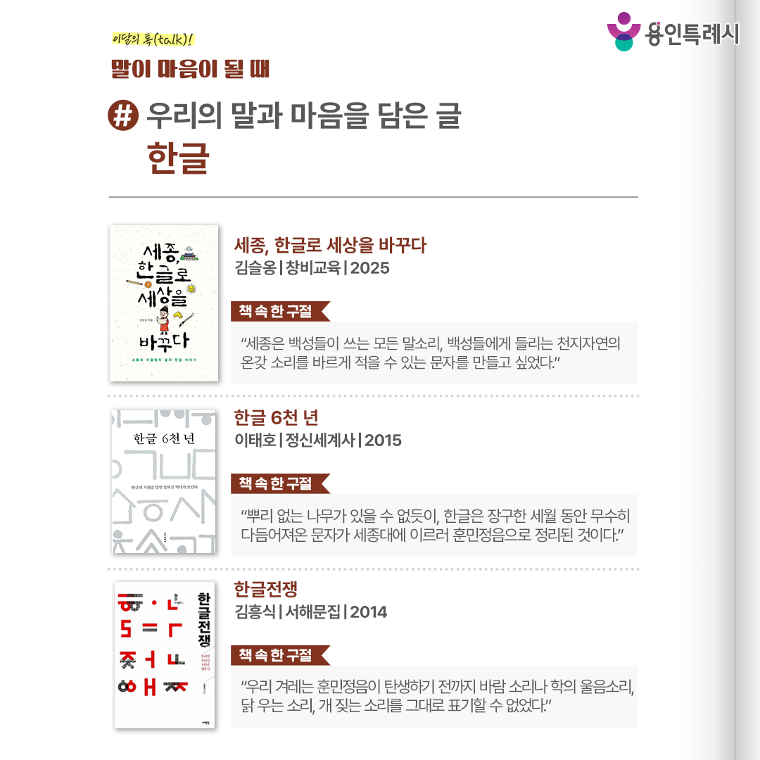 #우리의 말과 마음을 담은 글, 한글

「세종, 한글로 세상을 바꾸다」 
“세종은 백성들이 쓰는 모든 말소리, 백성들에게 들리는 천지자연의 온갖 소리를 바르게 적을 수 있는 문자를 만들고 싶었다.” 
훈민정음의 창제 원리와 세종이 새 문자의 필요성을 느끼게 된 사회적 배경, 한글의 우수성까지 한글을 두고 얽힌 다양한 이야기들을 담았다. 

「한글 6천 년」
 “뿌리 없는 나무가 있을 수 없듯이, 한글은 장구한 세월 동안 무수히 다듬어져온 문자가 세종대에 이르러 훈민정음으로 정리된 것이다.” 
우리나라 곳곳에서 출토된 유물을 바탕으로 다양한 형태의 옛 문자들을 살펴보고 한글이 더욱 정교한 문자로 거듭나기 위한 방향을 찾아본다. 

「한글전쟁」
 “우리 겨레는 훈민정음이 탄생하기 전까지 바람 소리나 학의 울음소리, 닭 우는 소리, 개 짖는 소리를 그대로 표기할 수 없었다.” 
한글이 5천년의 한반도 역사에서 어떻게 지켜져 왔는지를 보여주며 한국인은 우리 말과 글로 사고하고 기록함을 보여준다.