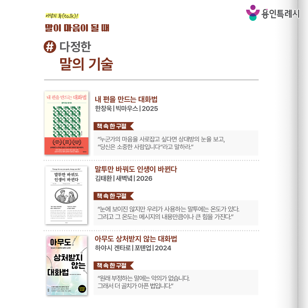 #다정한 말의 기술

「내 편을 만드는 대화법」 
“누군가의 마음을 사로잡고 싶다면 상대방의 눈을 보고, “당신은 소중한 사람입니다”라고 말하라.” 
상대방의 감정에 공감하며 경청한 뒤, 진심을 담아 따뜻한 위로의 말을 건네어 다른 사람의 마음을 얻는 대화법을 보여준다.

 「말투만 바꿔도 인생이 바뀐다」 
“눈에 보이진 않지만 우리가 사용하는 말투에는 온도가 있다. 그리고 그 온도는 메시지의 내용만큼이나 큰 힘을 가진다.”
 말하기 기술뿐만 아니라 우리가 매일 사용하는 말들이 어떠한 사고방식을 만들고, 그 사고방식이 결국 인생을 어떻게 바꾸는지 들려준다.

 「아무도 상처받지 않는 대화법」
 “원래 부정하는 말에는 악의가 없습니다. 그래서 더 골치가 아픈 법입니다.” 
상처를 주거나 받지 않는 대화를 위한 화법과 방안을 구체적으로 제시하며 실생활에서 사용할 수 있는 예시도 알려준다.