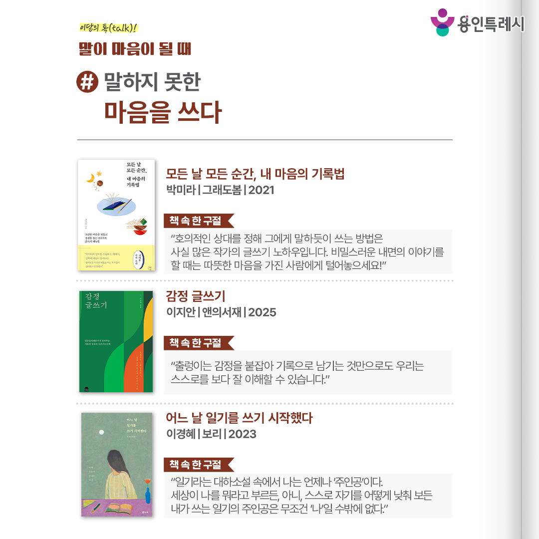 #말하지 못한 마음을 쓰다

「모든 날 모든 순간, 내 마음의 기록법」 
“호의적인 상대를 정해 그에게 말하듯이 쓰는 방법은 사실 많은 작가의 글쓰기 노하우입니다. 비밀스러운 내면의 이야기를 할 때는 따뜻한 마음을 가진 사람에게 털어놓으세요!” 
치유를 위한 글쓰기의 다양한 기법과 구체적인 방법이 담겨 있으며, 그를 통해 내재된 무의식을 발견함으로써 삶의 방향을 찾을 수 있도록 돕는다.

 「감정 글쓰기」
 “출렁이는 감정을 붙잡아 기록으로 남기는 것만으로도 우리는 스스로를 보다 잘 이해할 수 있습니다.” 
작가가 제시하는 쉽고도 체계적인 감정 기록법을 따라가다 보면 내면의 감정은 물론 욕구를 발견하여 마음을 돌볼 수 있다.

 「어느 날 일기를 쓰기 시작했다」
 “일기라는 대하소설 속에서 나는 언제나 ‘주인공’이다. 세상이 나를 뭐라고 부르든, 아니, 스스로 자기를 어떻게 낮춰 보든 내가 쓰는 일기의 주인공은 무조건 ‘나’일 수밖에 없다.” 
일기를 매일 써야 한다는 부담을 내려놓고 ‘진실하게 자기 이야기를 쓰는 글’로 받아들이며 자신과 오롯이 마주하는 시간을 가질 것을 권한다.