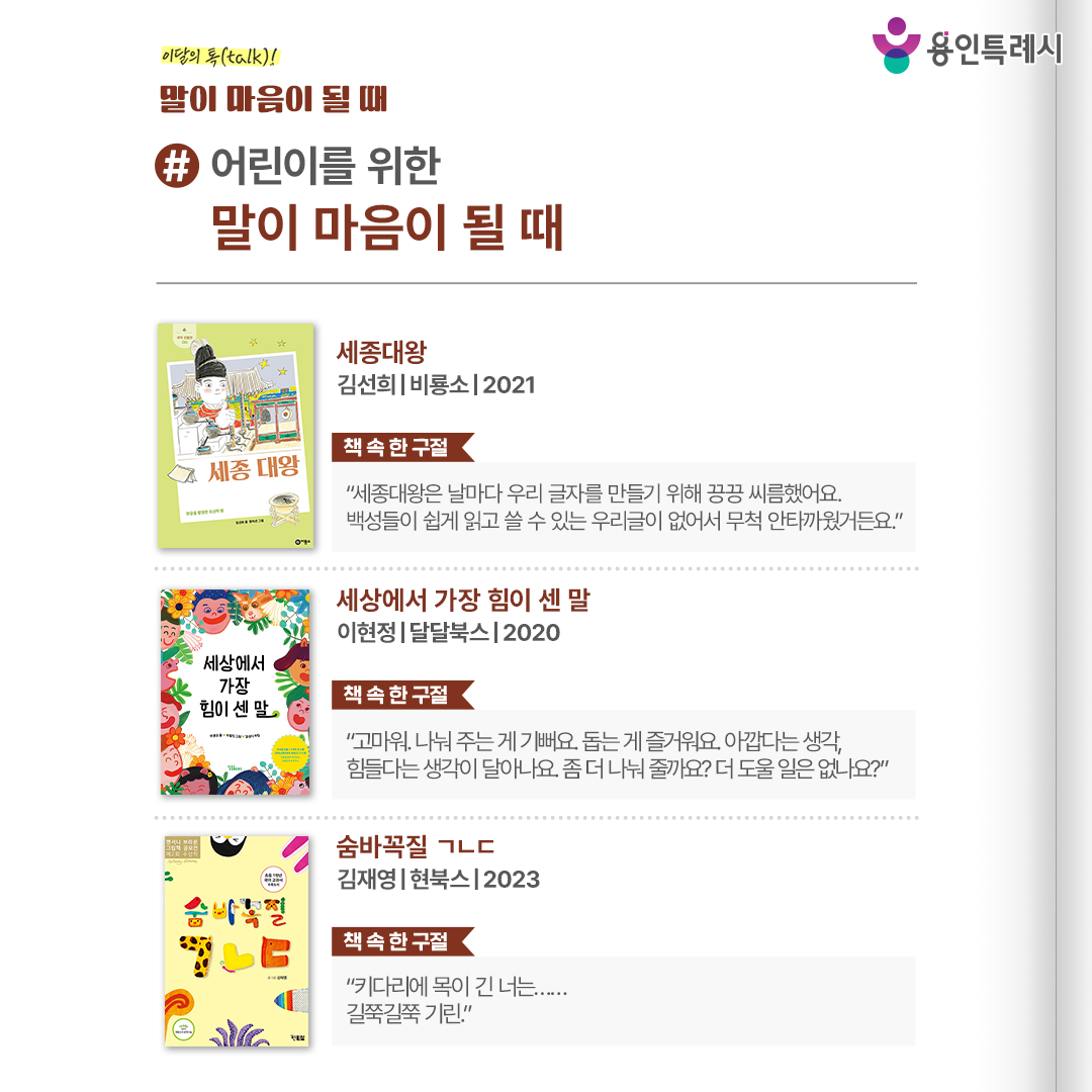 #어린이를 위한 말이 마음이 될 때

「세종대왕」 
“세종대왕은 날마다 우리 글자를 만들기 위해 끙끙 씨름했어요. 백성들이 쉽게 읽고 쓸 수 있는 우리글이 없어서 무척 안타까웠거든요.” 
한글 발명뿐만 아니라 우리 땅에 맞는 농사법을 찾고, 음악, 천문학 등 다양한 학문을 발전시킨 세종대왕의 삶을 살펴볼 수 있다.

 「세상에서 가장 힘이 센 말」 
“고마워. 나눠 주는 게 기뻐요. 돕는 게 즐거워요. 아깝다는 생각, 힘들다는 생각이 달아나요. 좀 더 나눠 줄까요? 더 도울 일은 없나요?” 
말의 힘을 알고 그 힘을 제대로 쓰는 법을 한 가족과 아이의 하루 일상을 통해 보여준다.

 「숨바꼭질 ㄱㄴㄷ」 
“키다리에 목이 긴 너는...... 길쭉길쭉 기린.” 
동물들과 숨바꼭질을 하면서 ㄱㄴㄷ를 찾아보며 한글 공부를 즐거운 놀이로 받아들일 수 있도록 돕는다.