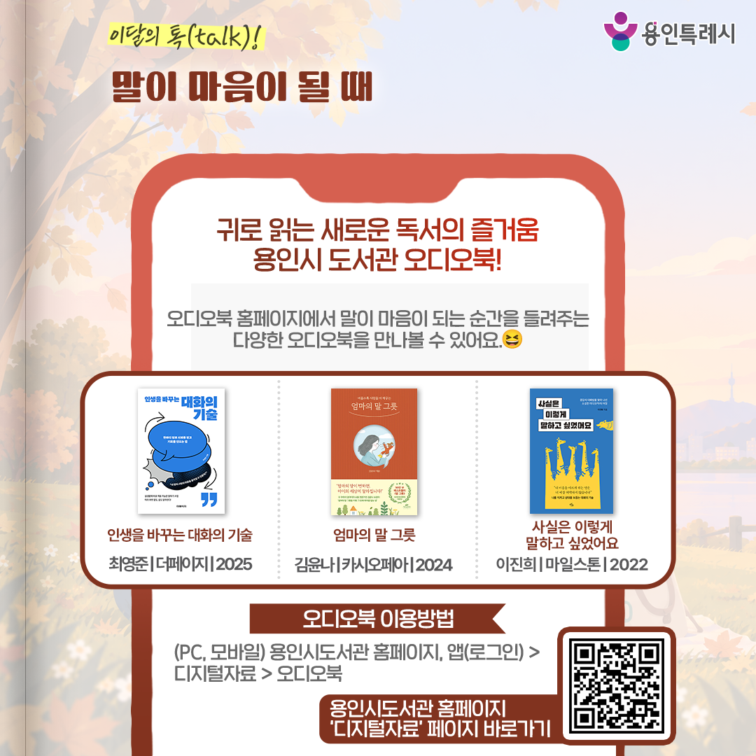 귀로 읽는 새로운 독서의 즐거움, 용인시 도서관 오디오

용인시 도서관 ‘오디오북’ 서비스를 아시나요? 
오디오북 홈페이지에서 말이 마음이 되는 순간을 들려주는 다양한 오디오북을 만나볼 수 있습니다. 
* 오디오북 이용 안내 (PC, 모바일) 용인시도서관 홈페이지 또는 앱(로그인) > 디지털자료 > 오디오북