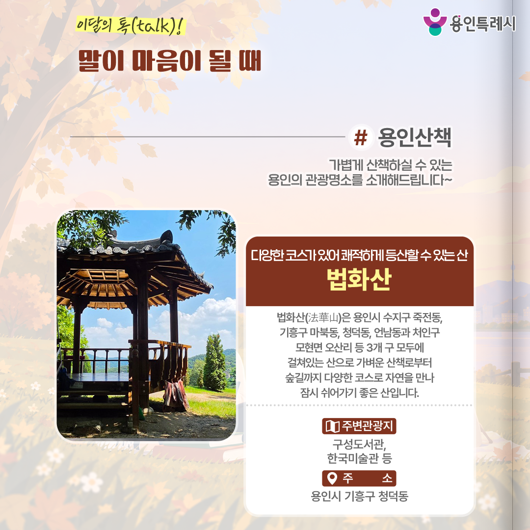 용인산책

가볍게 산책하실 수 있는 용인의 관광명소를 소개해드립니다. 
다양한 코스가 있어 쾌적하게 등산할 수 있는 ‘법화산’에 방문해보세요.
